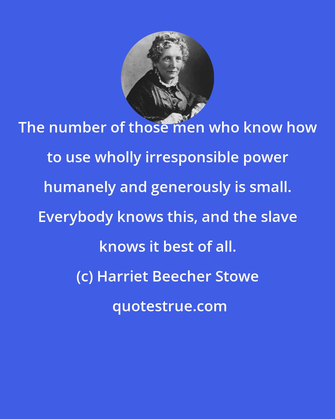 Harriet Beecher Stowe: The number of those men who know how to use wholly irresponsible power humanely and generously is small. Everybody knows this, and the slave knows it best of all.