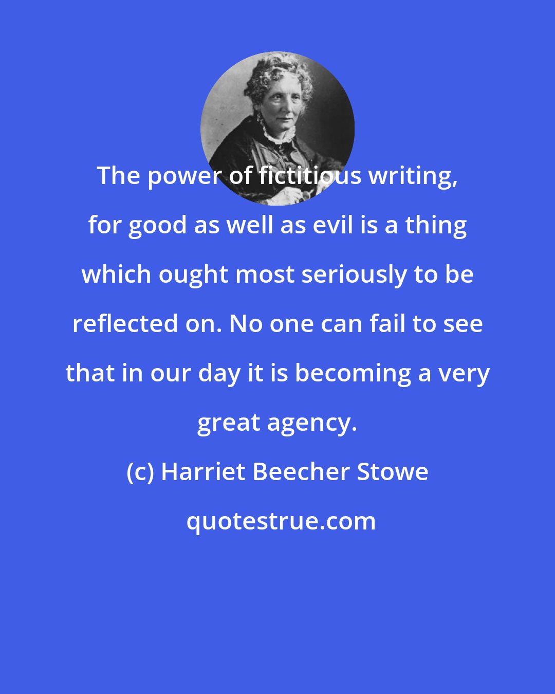 Harriet Beecher Stowe: The power of fictitious writing, for good as well as evil is a thing which ought most seriously to be reflected on. No one can fail to see that in our day it is becoming a very great agency.