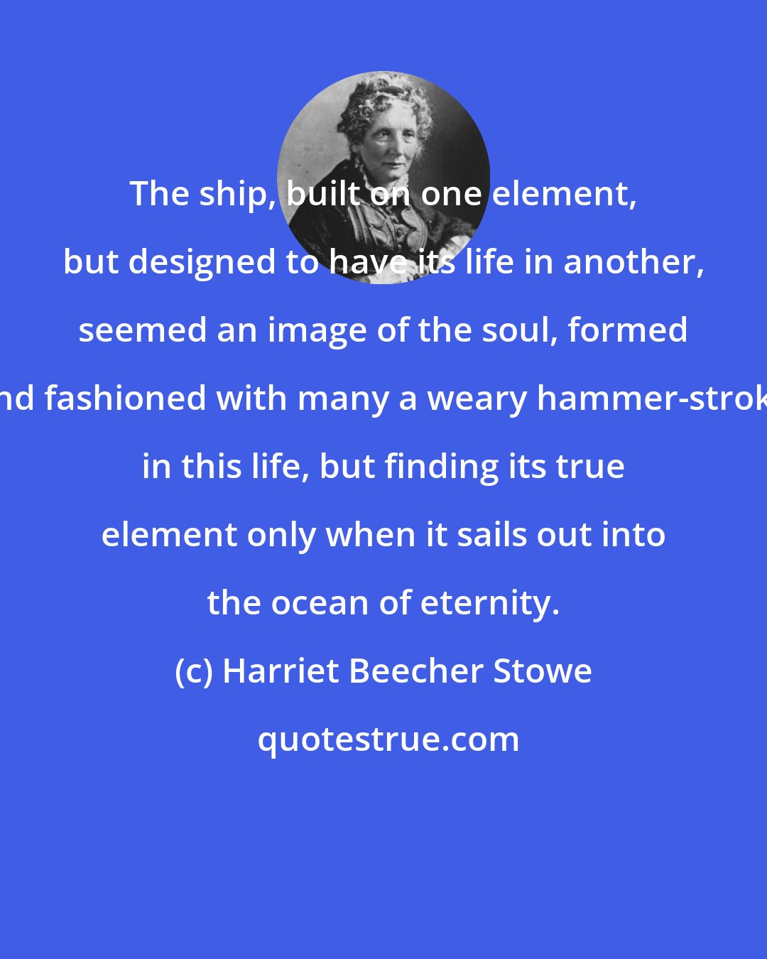 Harriet Beecher Stowe: The ship, built on one element, but designed to have its life in another, seemed an image of the soul, formed and fashioned with many a weary hammer-stroke in this life, but finding its true element only when it sails out into the ocean of eternity.