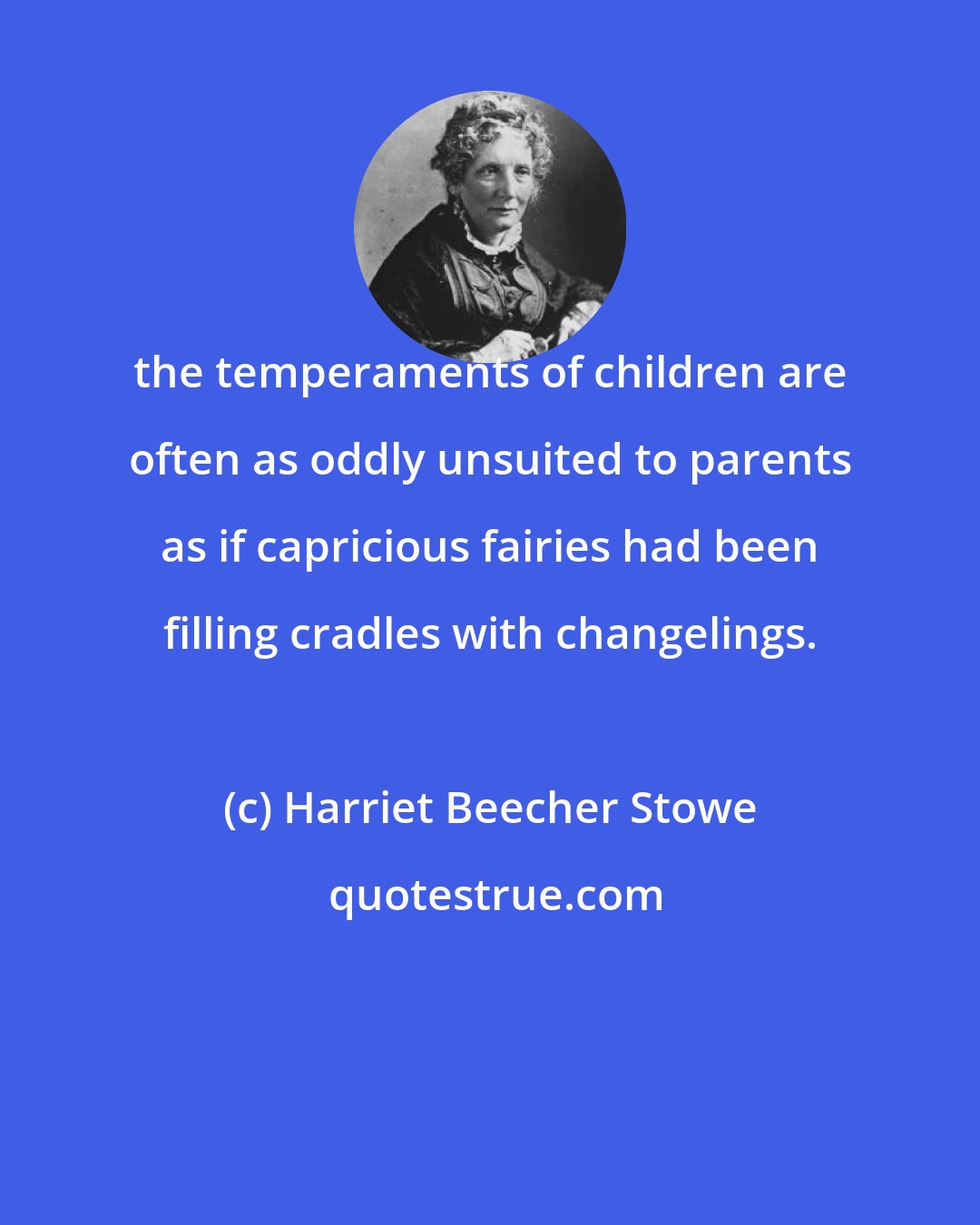 Harriet Beecher Stowe: the temperaments of children are often as oddly unsuited to parents as if capricious fairies had been filling cradles with changelings.