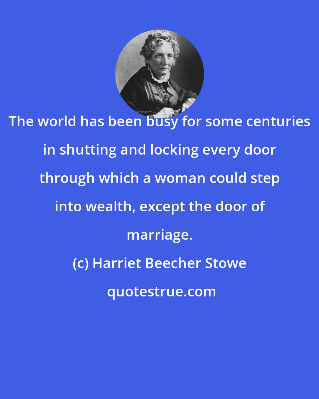 Harriet Beecher Stowe: The world has been busy for some centuries in shutting and locking every door through which a woman could step into wealth, except the door of marriage.