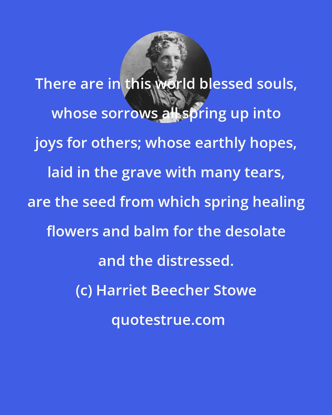 Harriet Beecher Stowe: There are in this world blessed souls, whose sorrows all spring up into joys for others; whose earthly hopes, laid in the grave with many tears, are the seed from which spring healing flowers and balm for the desolate and the distressed.