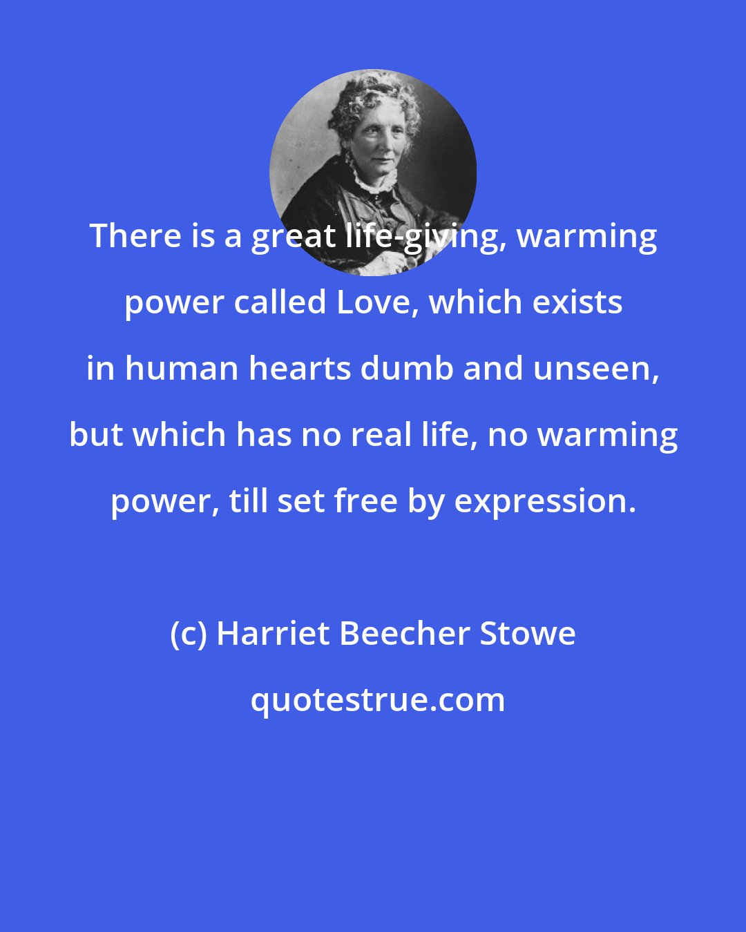 Harriet Beecher Stowe: There is a great life-giving, warming power called Love, which exists in human hearts dumb and unseen, but which has no real life, no warming power, till set free by expression.