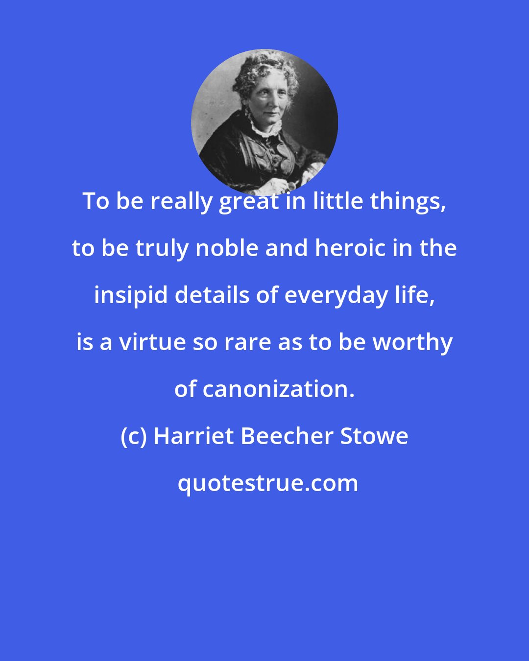 Harriet Beecher Stowe: To be really great in little things, to be truly noble and heroic in the insipid details of everyday life, is a virtue so rare as to be worthy of canonization.