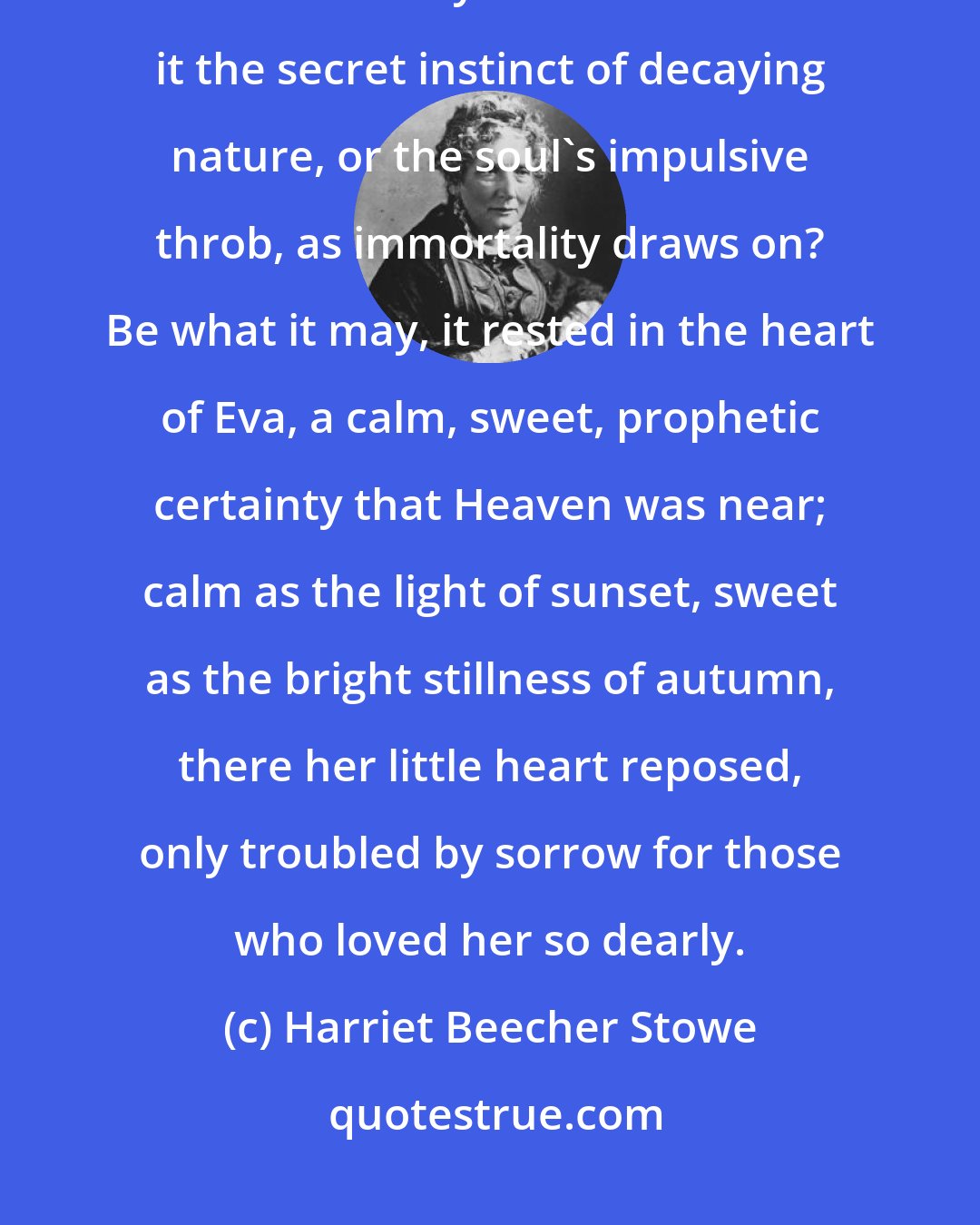 Harriet Beecher Stowe: What is it that sometimes speaks in the soul so calmly, so clearly, that its earthly time is short? Is it the secret instinct of decaying nature, or the soul's impulsive throb, as immortality draws on? Be what it may, it rested in the heart of Eva, a calm, sweet, prophetic certainty that Heaven was near; calm as the light of sunset, sweet as the bright stillness of autumn, there her little heart reposed, only troubled by sorrow for those who loved her so dearly.