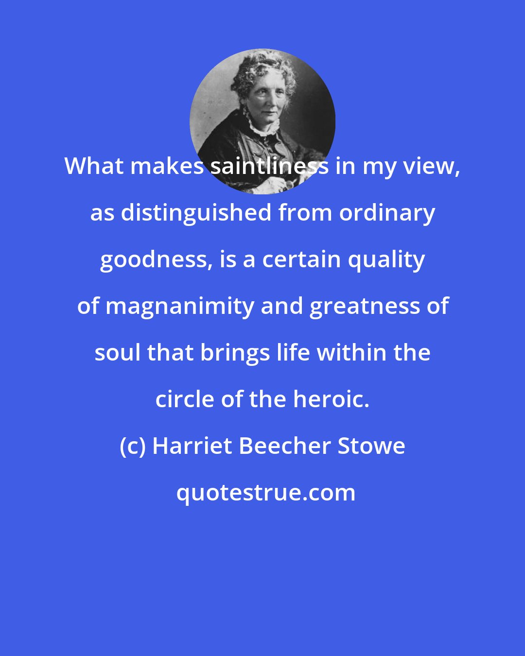 Harriet Beecher Stowe: What makes saintliness in my view, as distinguished from ordinary goodness, is a certain quality of magnanimity and greatness of soul that brings life within the circle of the heroic.