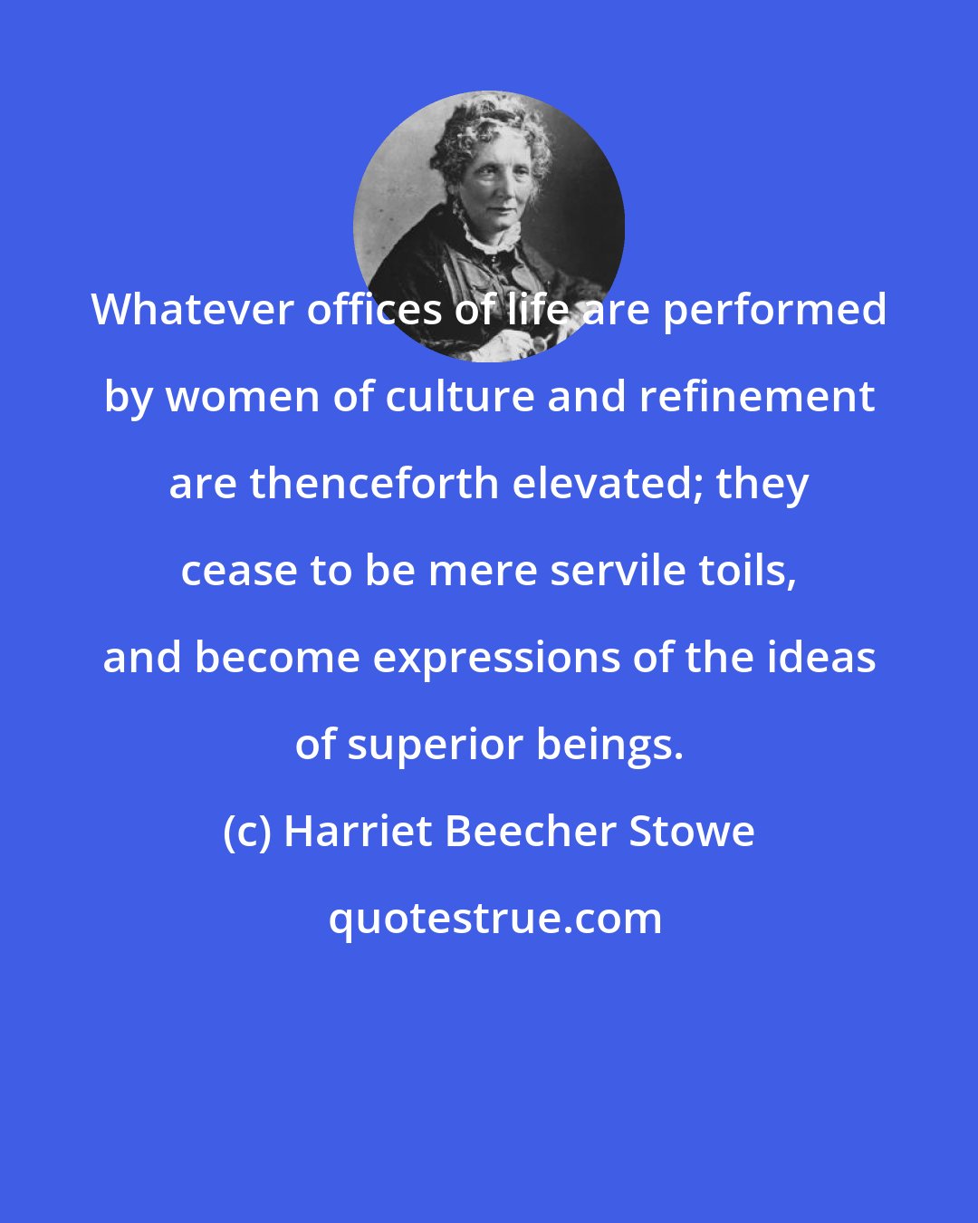 Harriet Beecher Stowe: Whatever offices of life are performed by women of culture and refinement are thenceforth elevated; they cease to be mere servile toils, and become expressions of the ideas of superior beings.