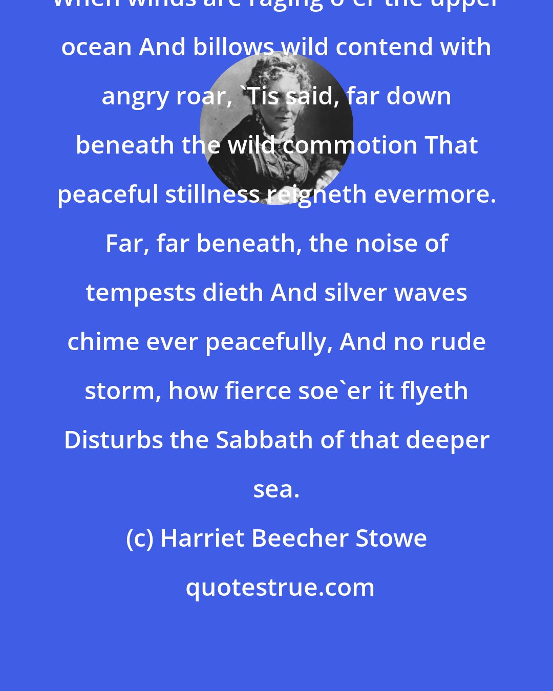 Harriet Beecher Stowe: When winds are raging o'er the upper ocean And billows wild contend with angry roar, 'Tis said, far down beneath the wild commotion That peaceful stillness reigneth evermore. Far, far beneath, the noise of tempests dieth And silver waves chime ever peacefully, And no rude storm, how fierce soe'er it flyeth Disturbs the Sabbath of that deeper sea.