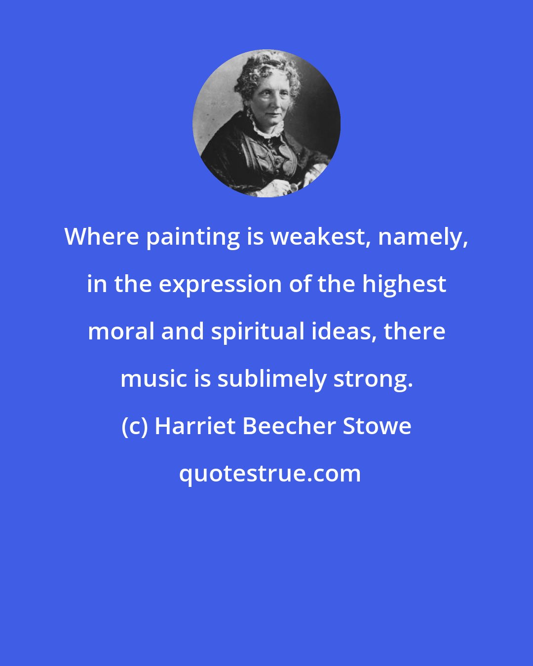 Harriet Beecher Stowe: Where painting is weakest, namely, in the expression of the highest moral and spiritual ideas, there music is sublimely strong.