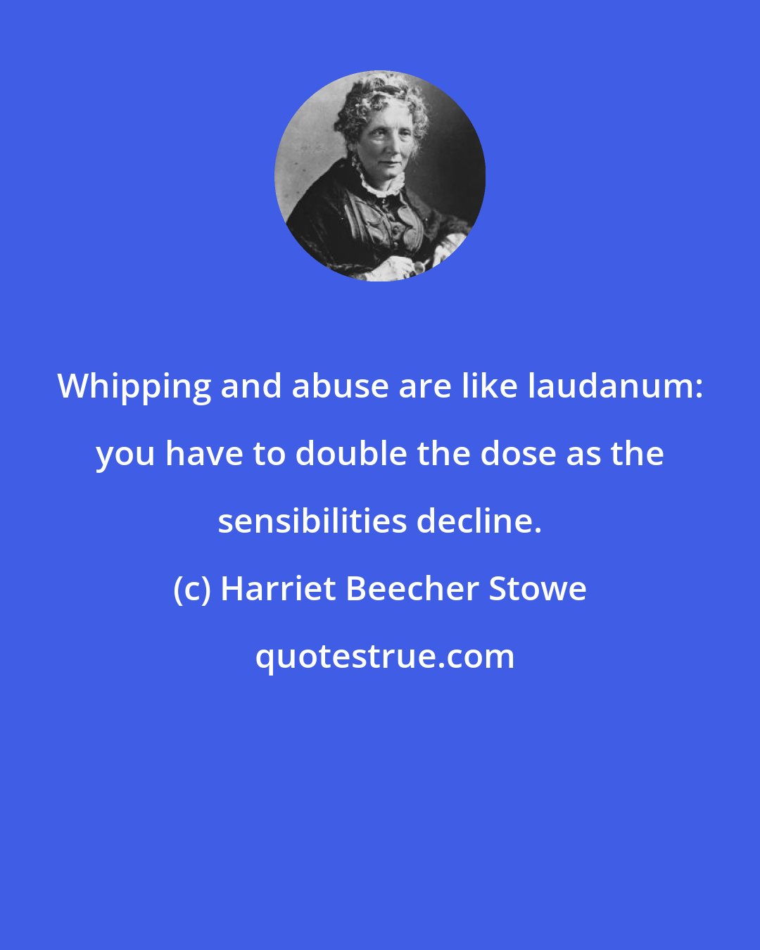 Harriet Beecher Stowe: Whipping and abuse are like laudanum: you have to double the dose as the sensibilities decline.