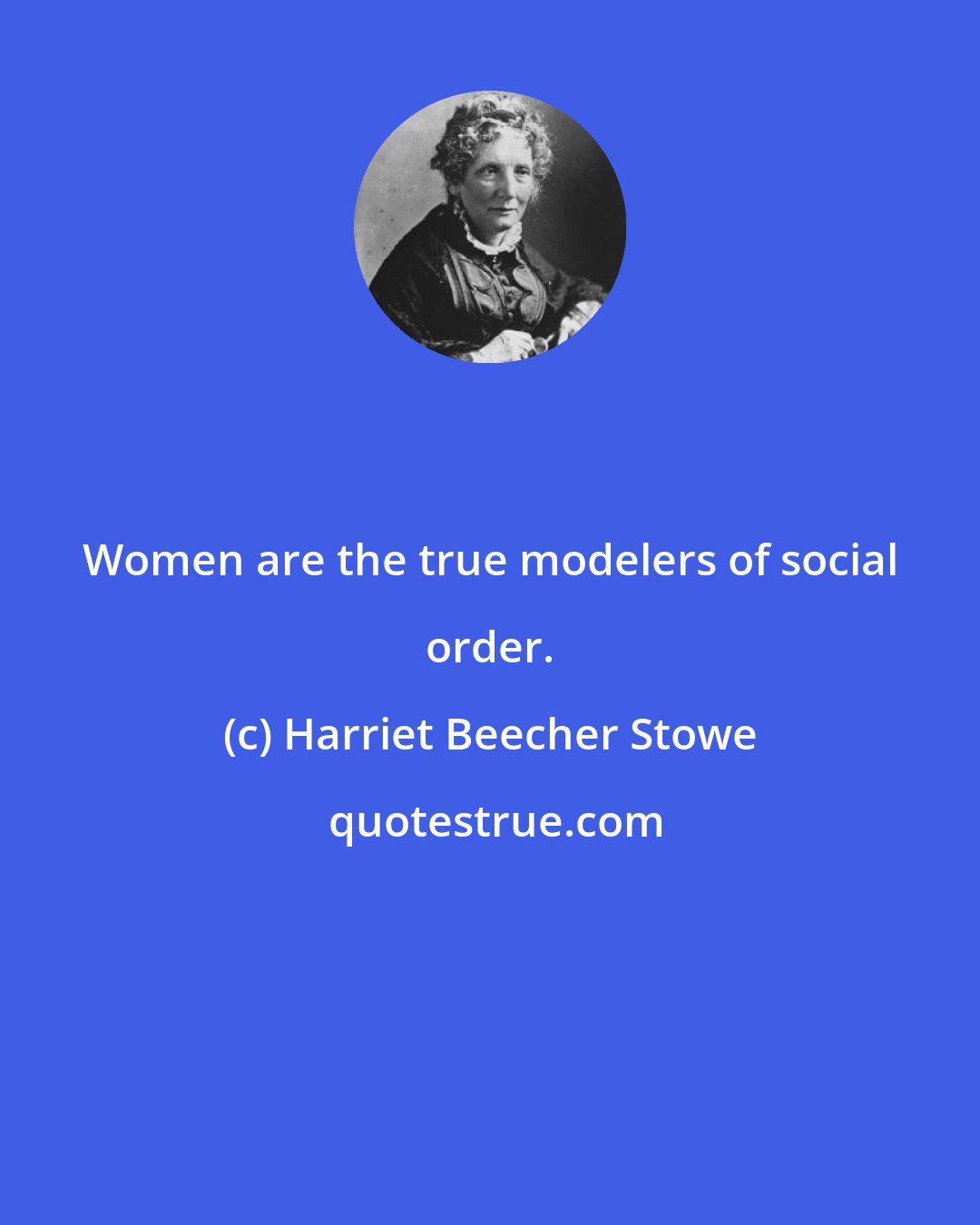 Harriet Beecher Stowe: Women are the true modelers of social order.