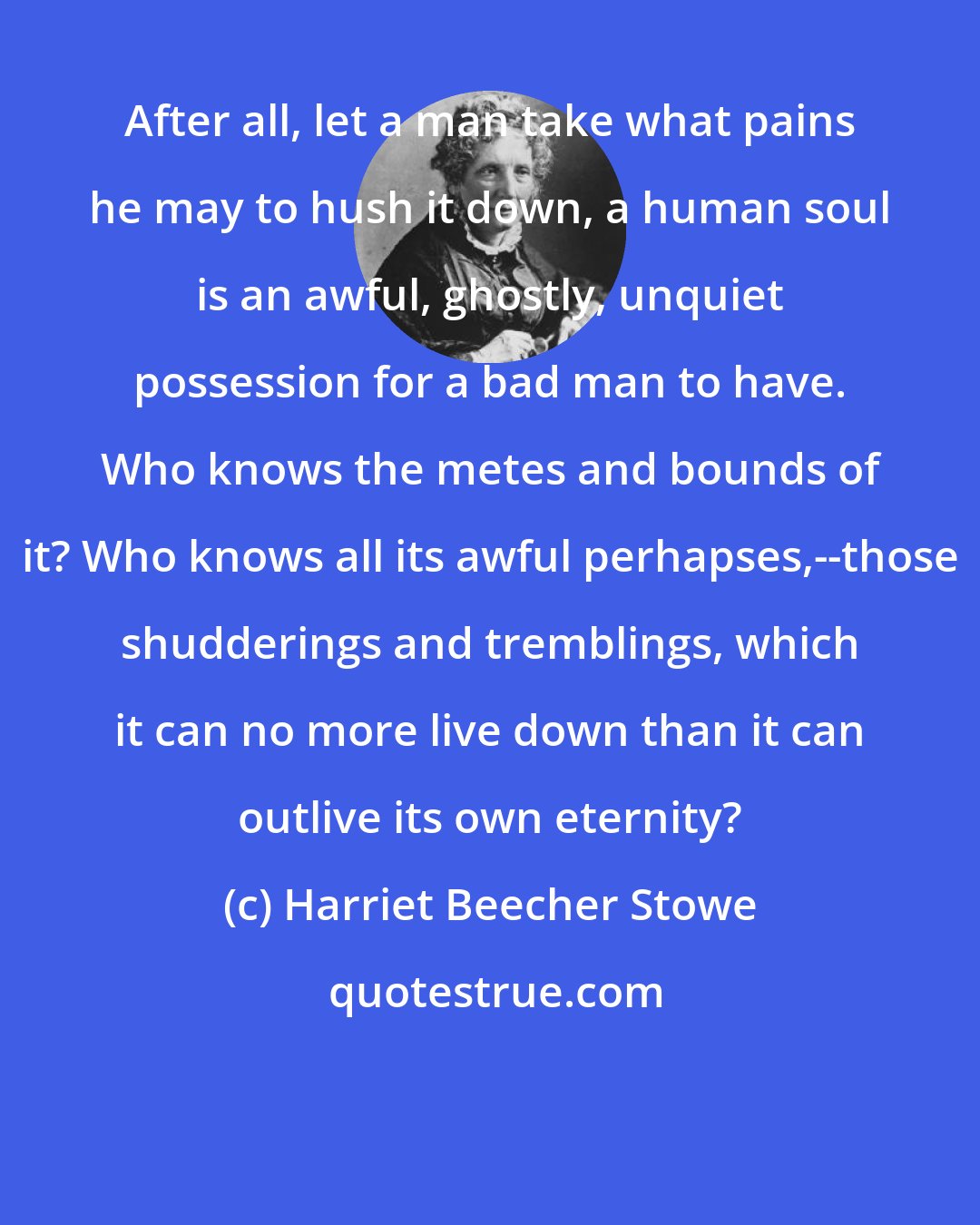 Harriet Beecher Stowe: After all, let a man take what pains he may to hush it down, a human soul is an awful, ghostly, unquiet possession for a bad man to have. Who knows the metes and bounds of it? Who knows all its awful perhapses,--those shudderings and tremblings, which it can no more live down than it can outlive its own eternity?