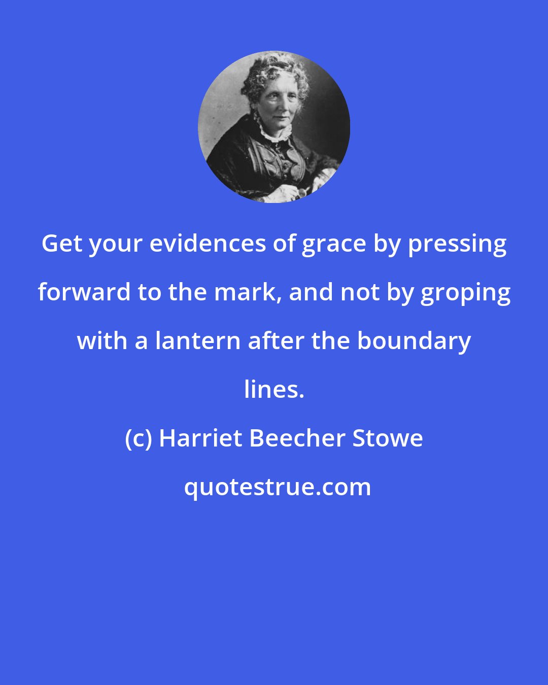 Harriet Beecher Stowe: Get your evidences of grace by pressing forward to the mark, and not by groping with a lantern after the boundary lines.