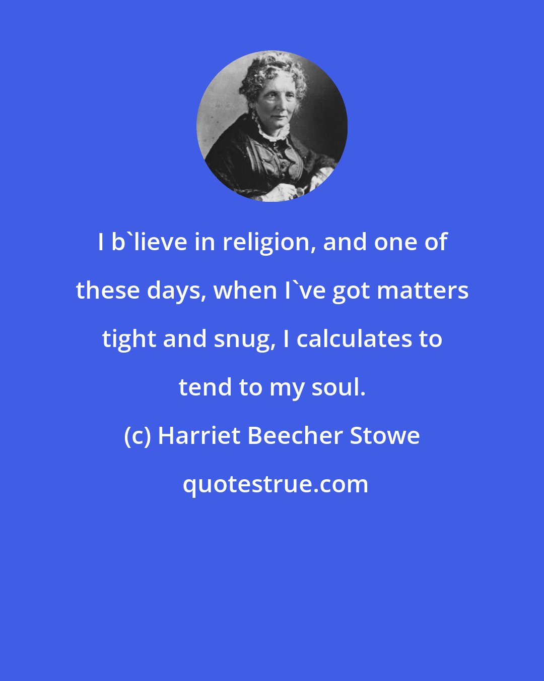 Harriet Beecher Stowe: I b'lieve in religion, and one of these days, when I've got matters tight and snug, I calculates to tend to my soul.