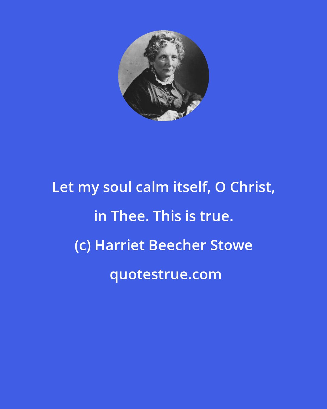 Harriet Beecher Stowe: Let my soul calm itself, O Christ, in Thee. This is true.