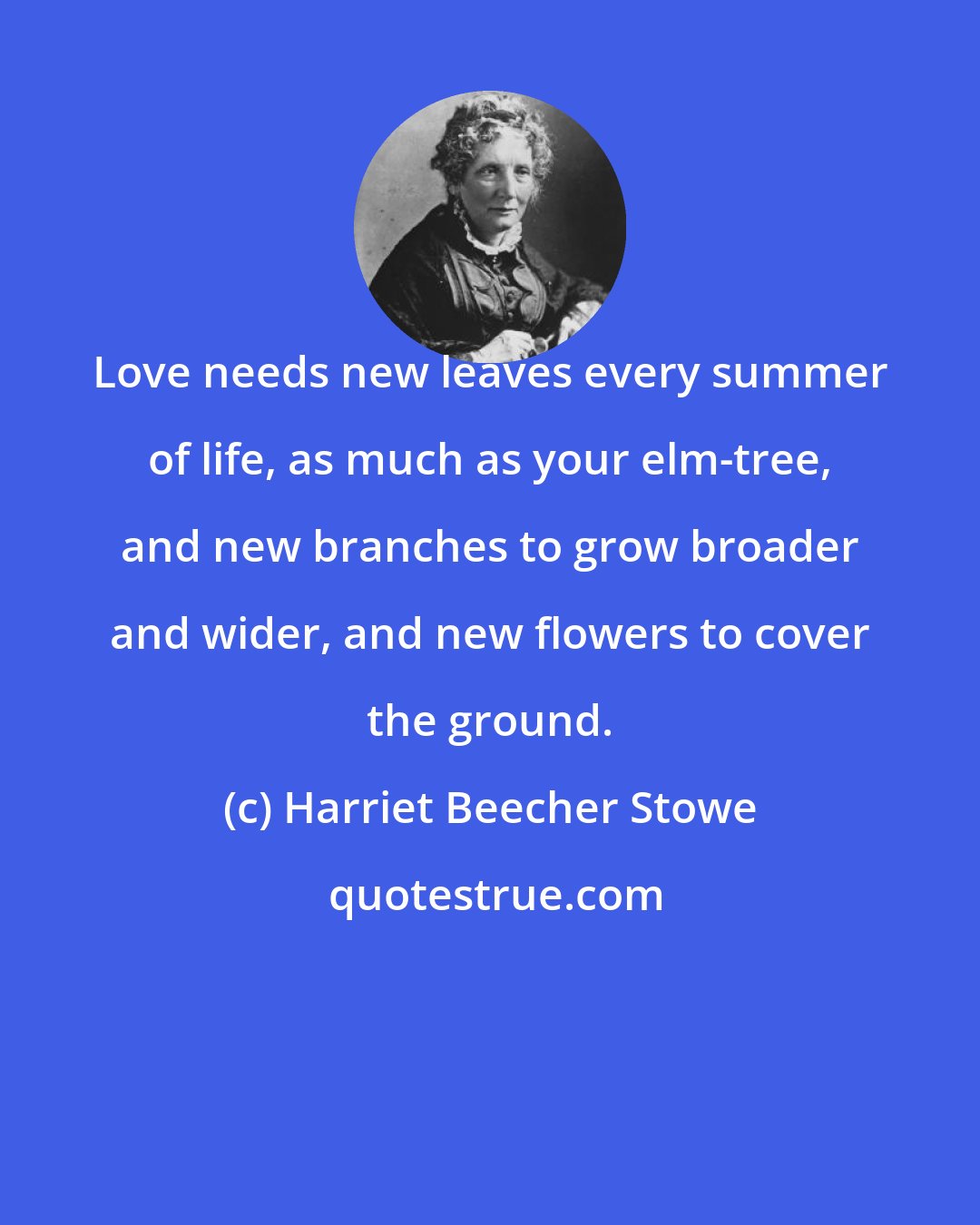 Harriet Beecher Stowe: Love needs new leaves every summer of life, as much as your elm-tree, and new branches to grow broader and wider, and new flowers to cover the ground.