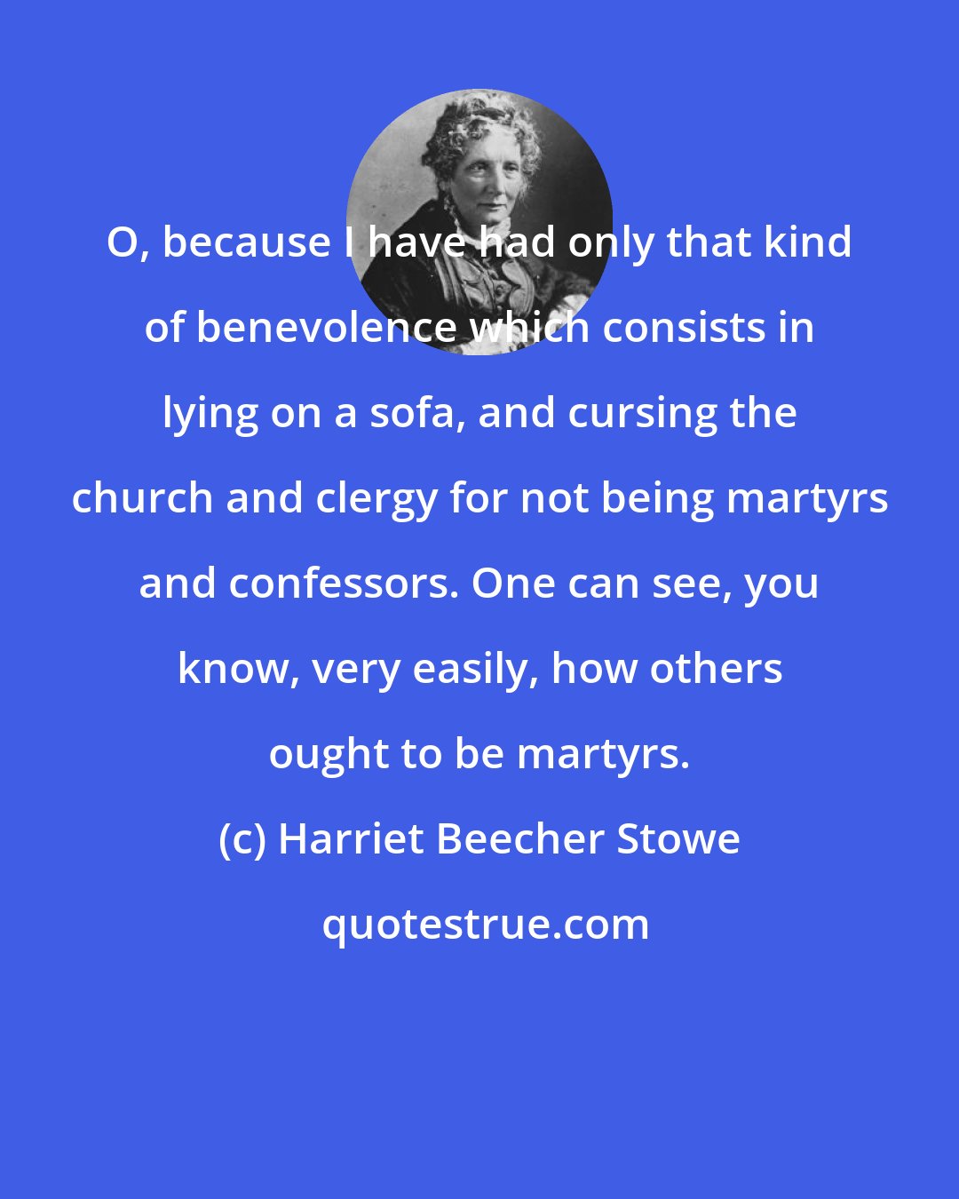 Harriet Beecher Stowe: O, because I have had only that kind of benevolence which consists in lying on a sofa, and cursing the church and clergy for not being martyrs and confessors. One can see, you know, very easily, how others ought to be martyrs.