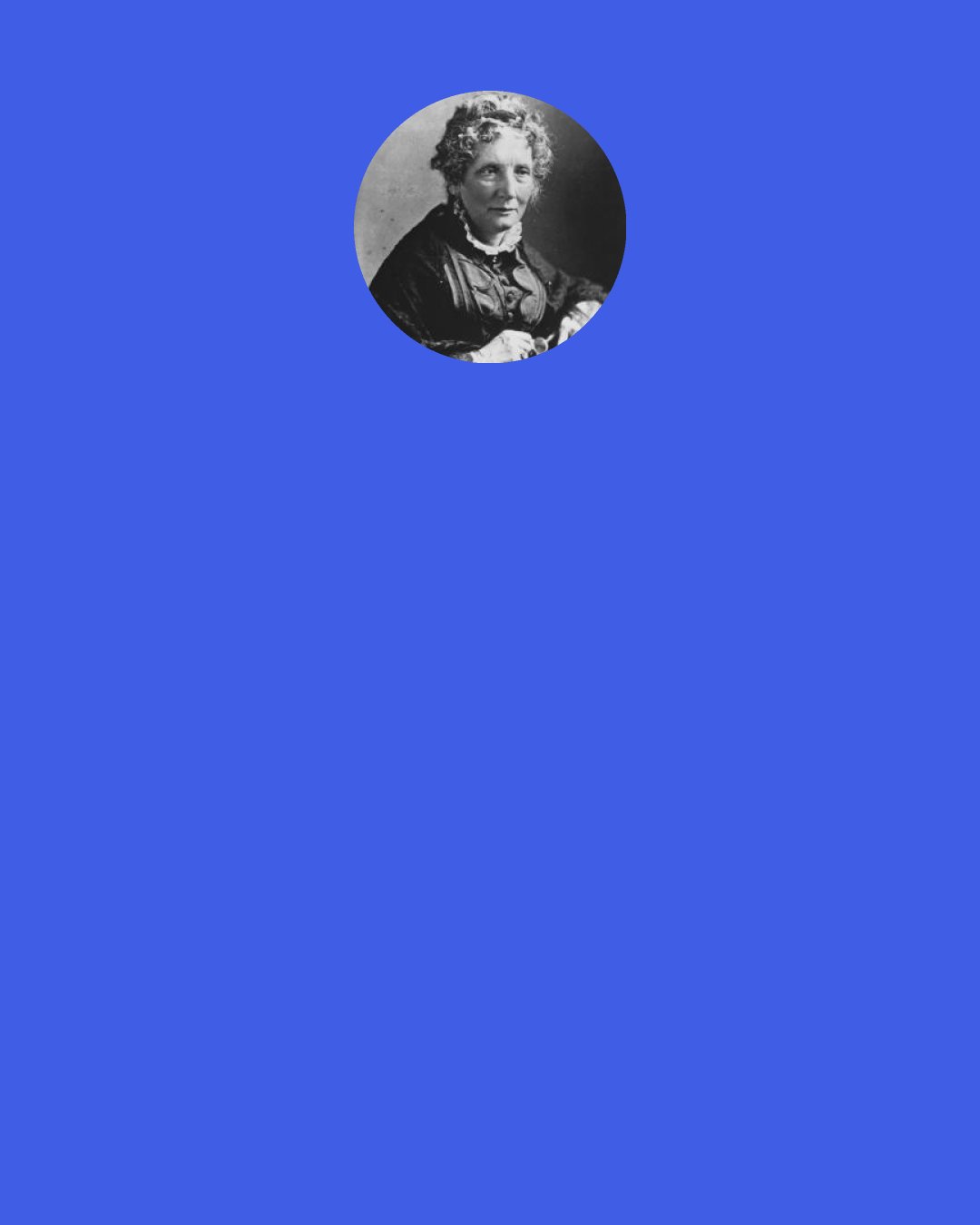 Harriet Beecher Stowe: So we go, so little knowing what we touch and what touches us as we talk! We drop out a common piece of news, "Mr. So-and-so is dead, Miss Such-a-one is married, such a ship has sailed," and lo, on our right hand or on our left, some heart has sunk under the news silently - gone down in the great ocean of Fate, without even a bubble rising to tell its drowning pang. And this - God help us! - is what we call living!