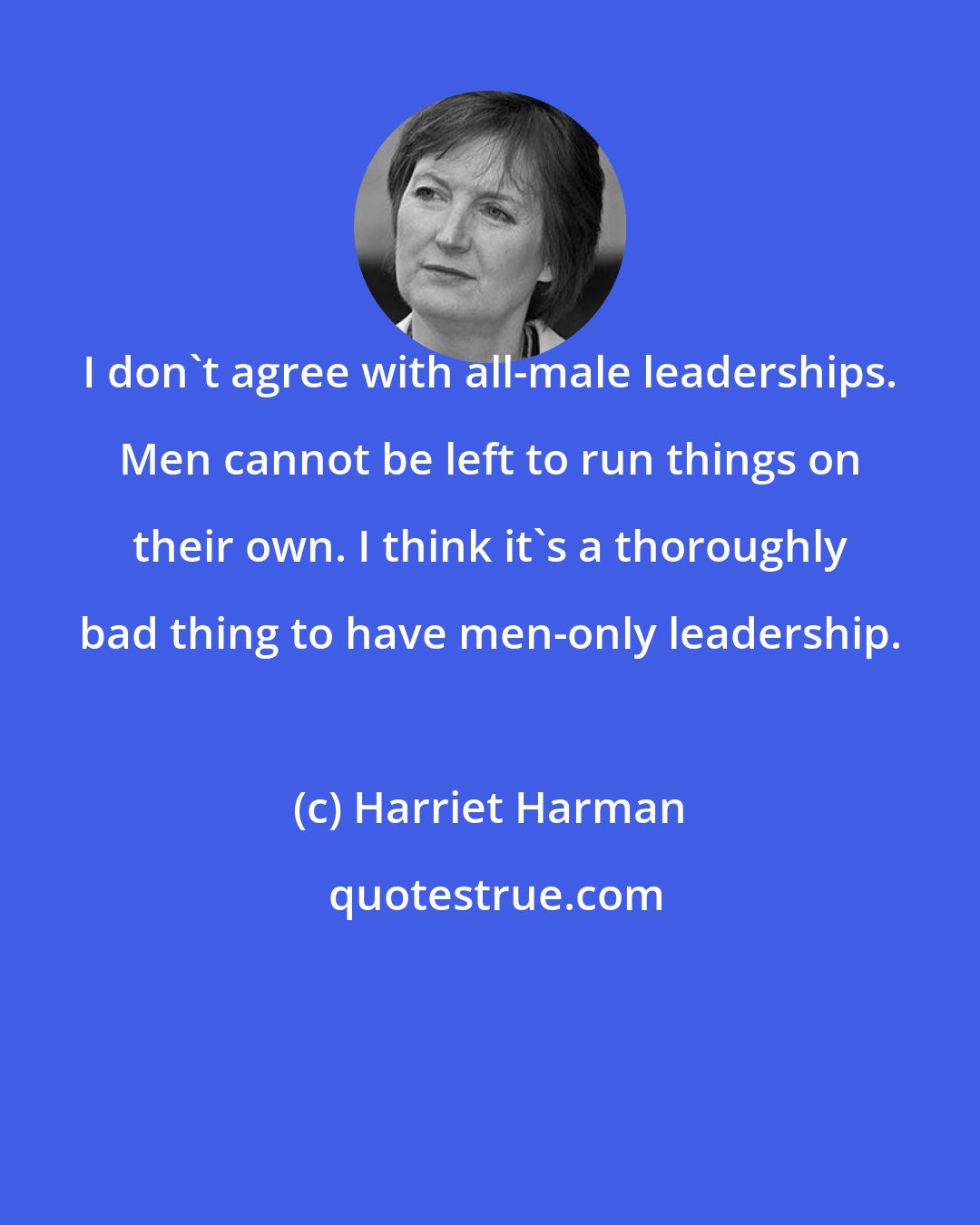 Harriet Harman: I don't agree with all-male leaderships. Men cannot be left to run things on their own. I think it's a thoroughly bad thing to have men-only leadership.