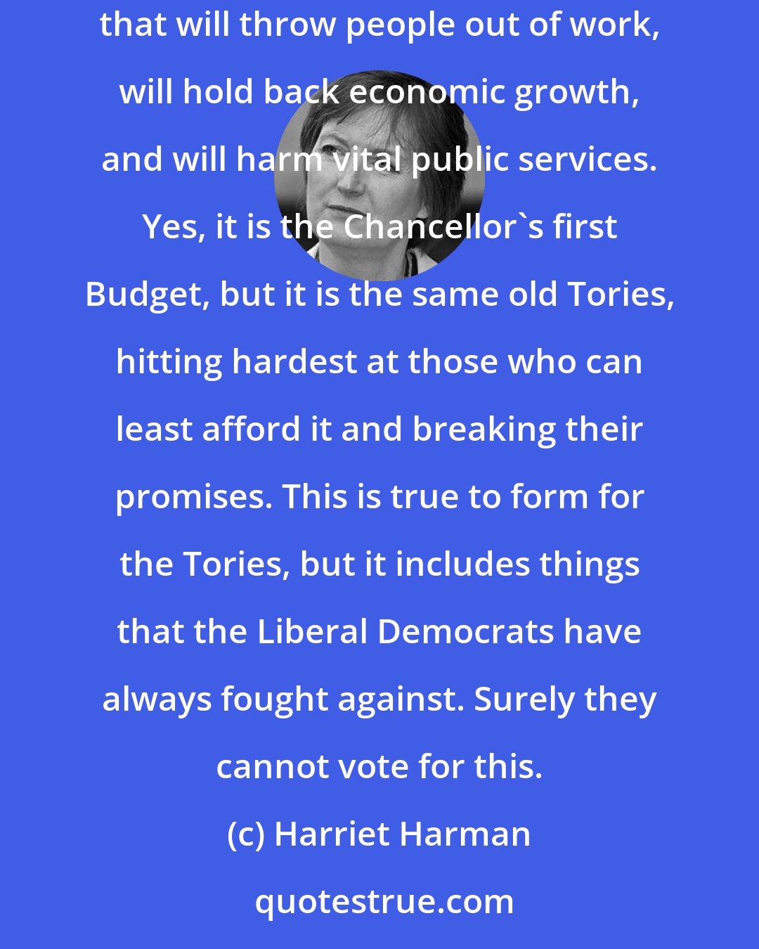 Harriet Harman: The Chancellor of the Exchequer has delivered his Budget. It is his first Budget, but we have seen it all before. This is a Tory Budget that will throw people out of work, will hold back economic growth, and will harm vital public services. Yes, it is the Chancellor's first Budget, but it is the same old Tories, hitting hardest at those who can least afford it and breaking their promises. This is true to form for the Tories, but it includes things that the Liberal Democrats have always fought against. Surely they cannot vote for this.