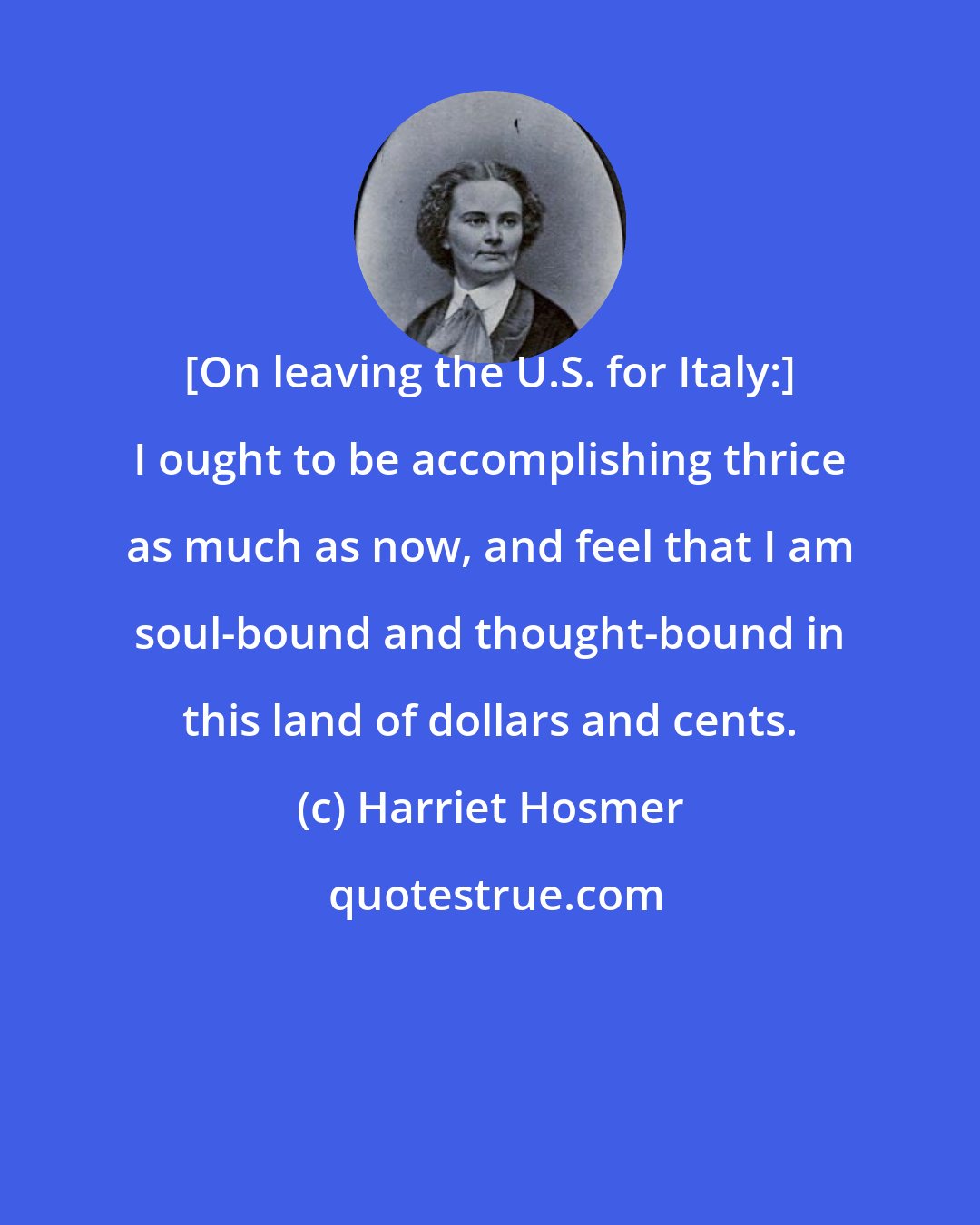 Harriet Hosmer: [On leaving the U.S. for Italy:] I ought to be accomplishing thrice as much as now, and feel that I am soul-bound and thought-bound in this land of dollars and cents.