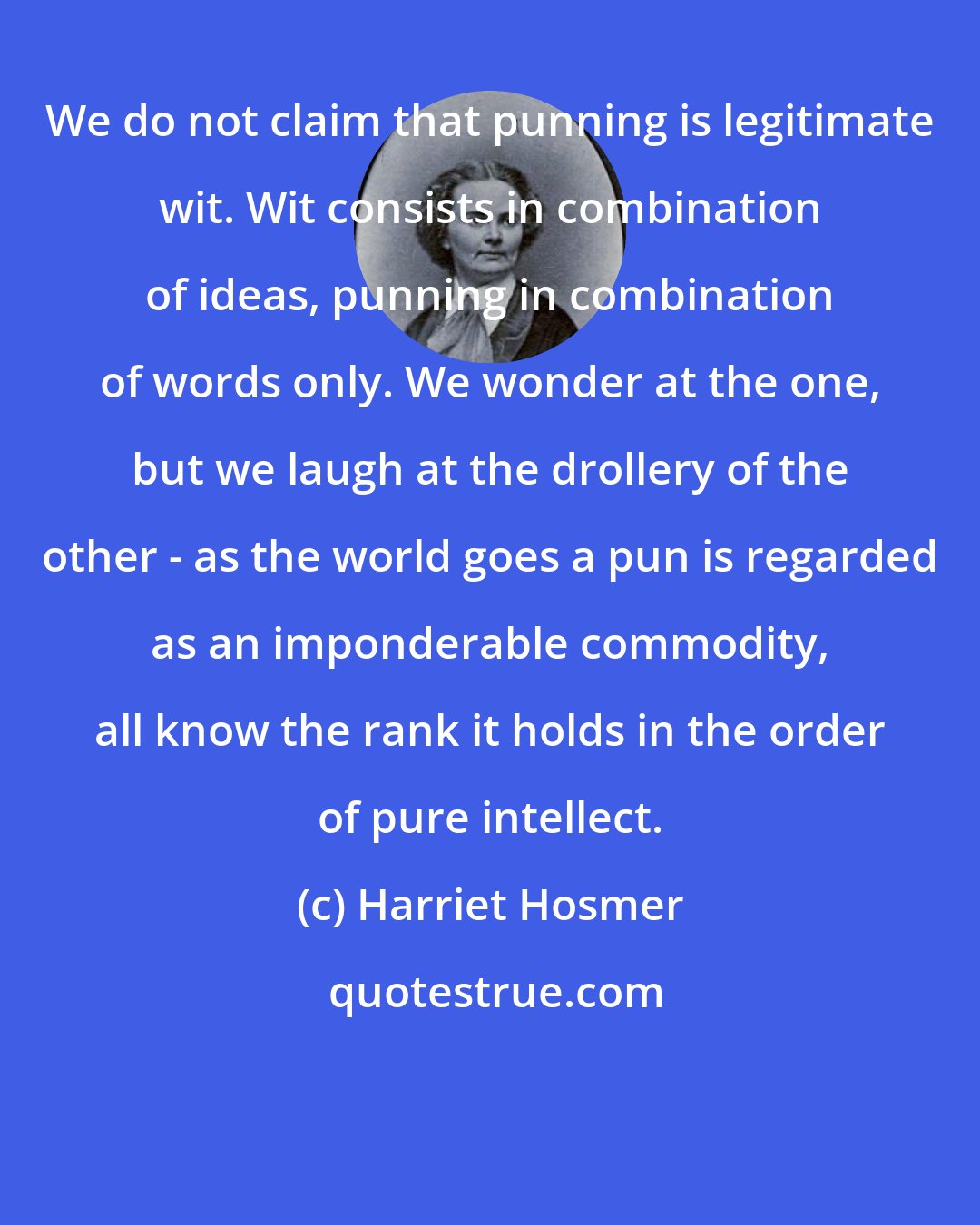 Harriet Hosmer: We do not claim that punning is legitimate wit. Wit consists in combination of ideas, punning in combination of words only. We wonder at the one, but we laugh at the drollery of the other - as the world goes a pun is regarded as an imponderable commodity, all know the rank it holds in the order of pure intellect.