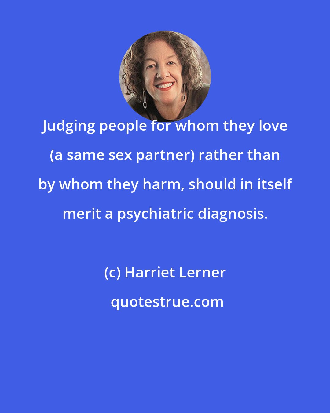 Harriet Lerner: Judging people for whom they love (a same sex partner) rather than by whom they harm, should in itself merit a psychiatric diagnosis.