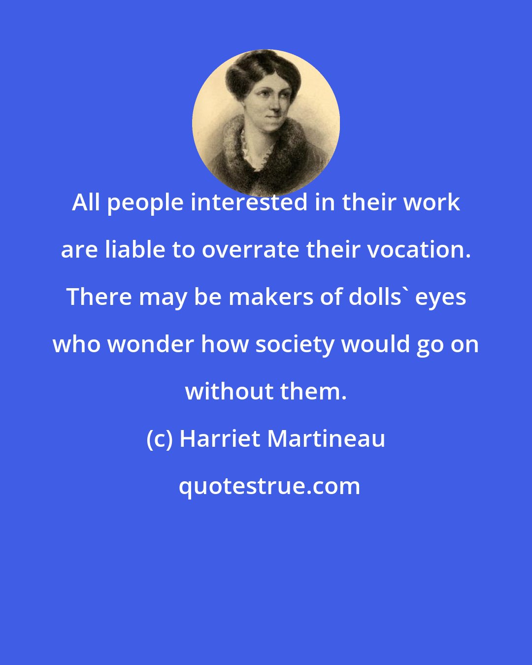 Harriet Martineau: All people interested in their work are liable to overrate their vocation. There may be makers of dolls' eyes who wonder how society would go on without them.