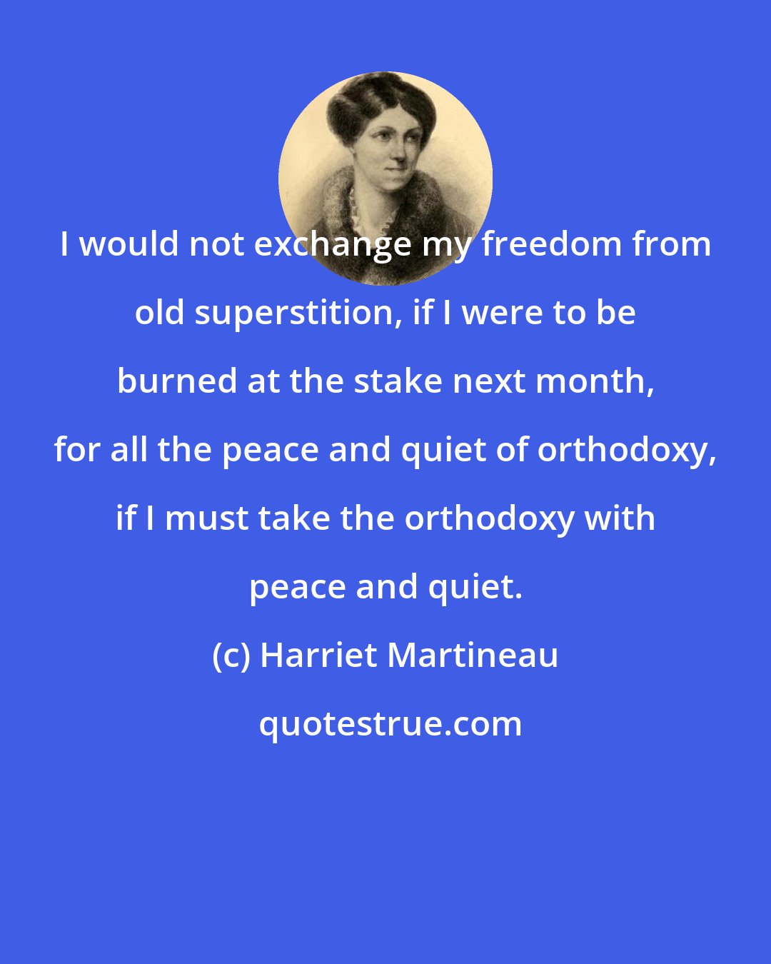 Harriet Martineau: I would not exchange my freedom from old superstition, if I were to be burned at the stake next month, for all the peace and quiet of orthodoxy, if I must take the orthodoxy with peace and quiet.