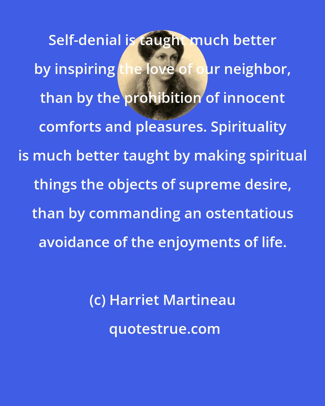 Harriet Martineau: Self-denial is taught much better by inspiring the love of our neighbor, than by the prohibition of innocent comforts and pleasures. Spirituality is much better taught by making spiritual things the objects of supreme desire, than by commanding an ostentatious avoidance of the enjoyments of life.