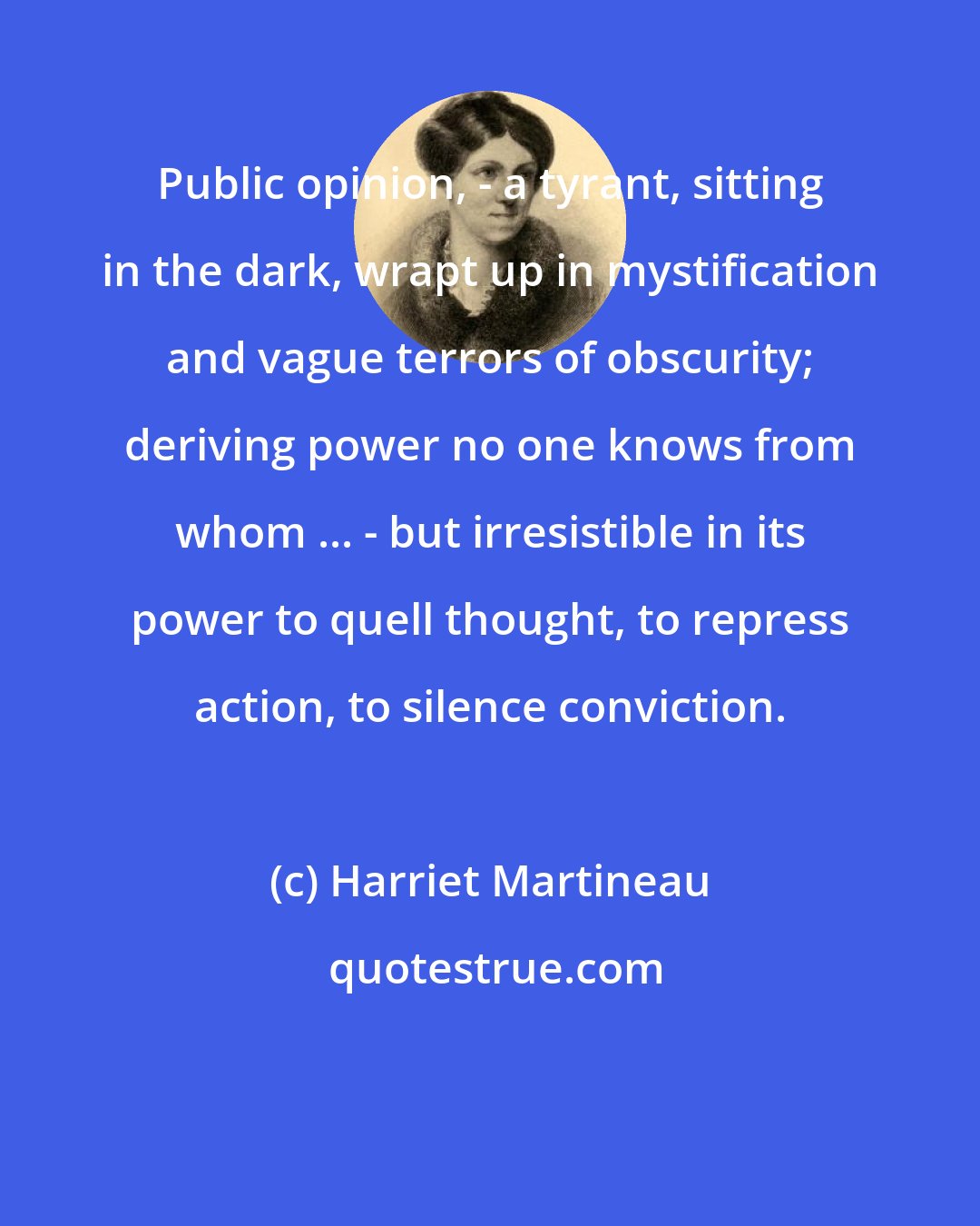 Harriet Martineau: Public opinion, - a tyrant, sitting in the dark, wrapt up in mystification and vague terrors of obscurity; deriving power no one knows from whom ... - but irresistible in its power to quell thought, to repress action, to silence conviction.