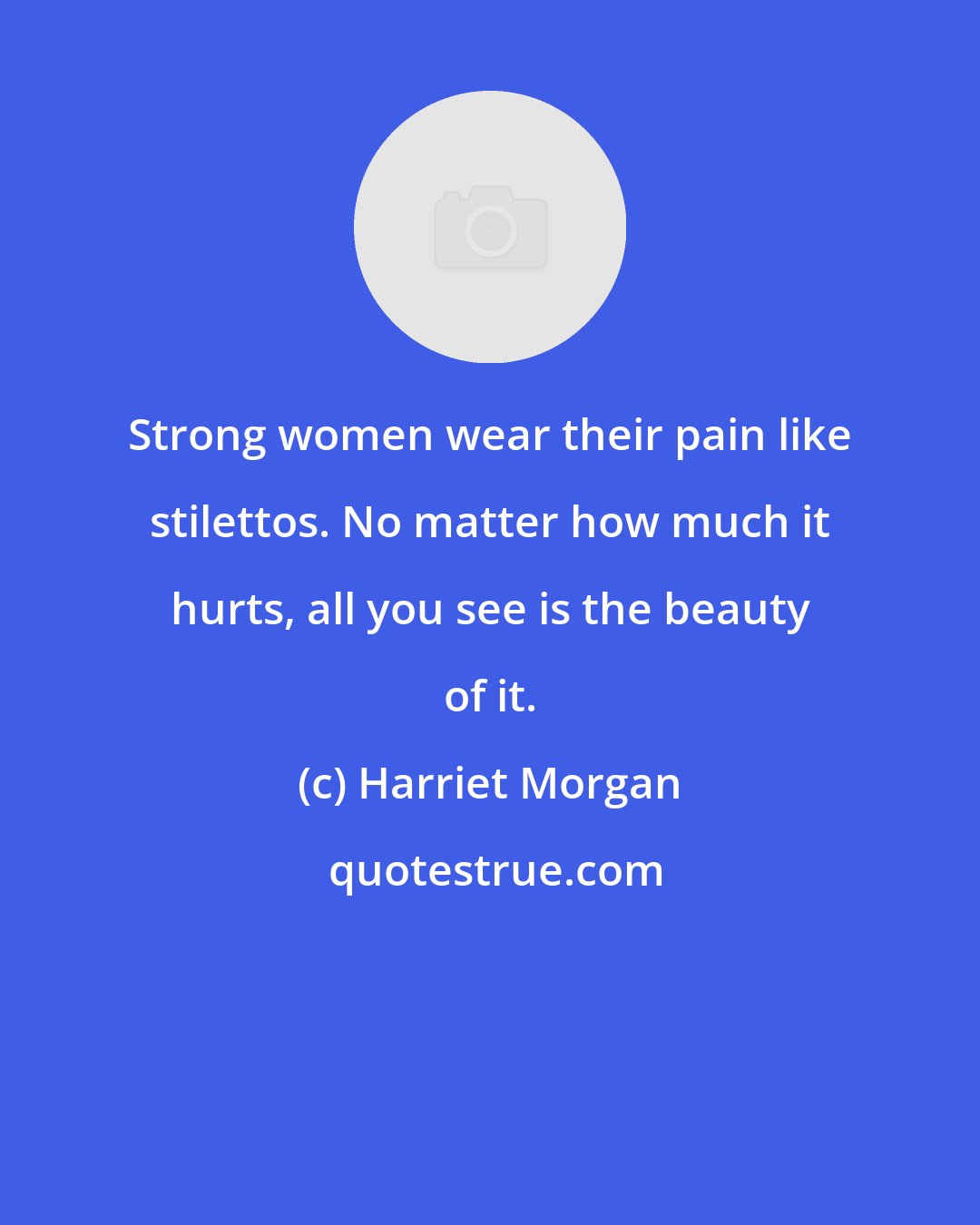 Harriet Morgan: Strong women wear their pain like stilettos. No matter how much it hurts, all you see is the beauty of it.