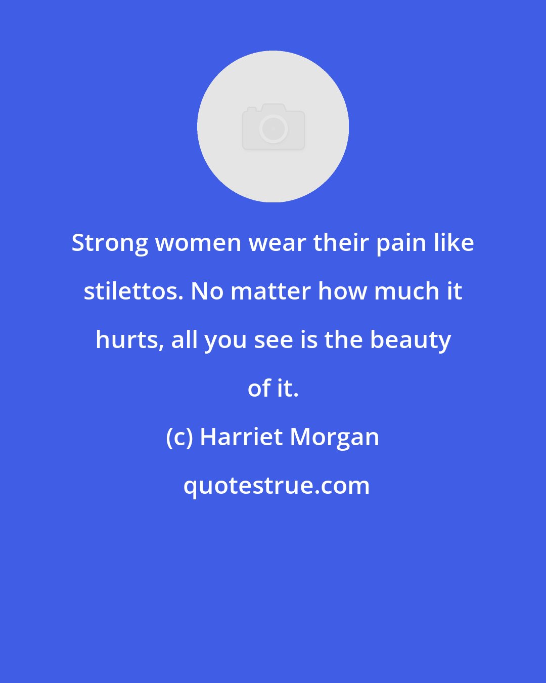 Harriet Morgan: Strong women wear their pain like stilettos. No matter how much it hurts, all you see is the beauty of it.