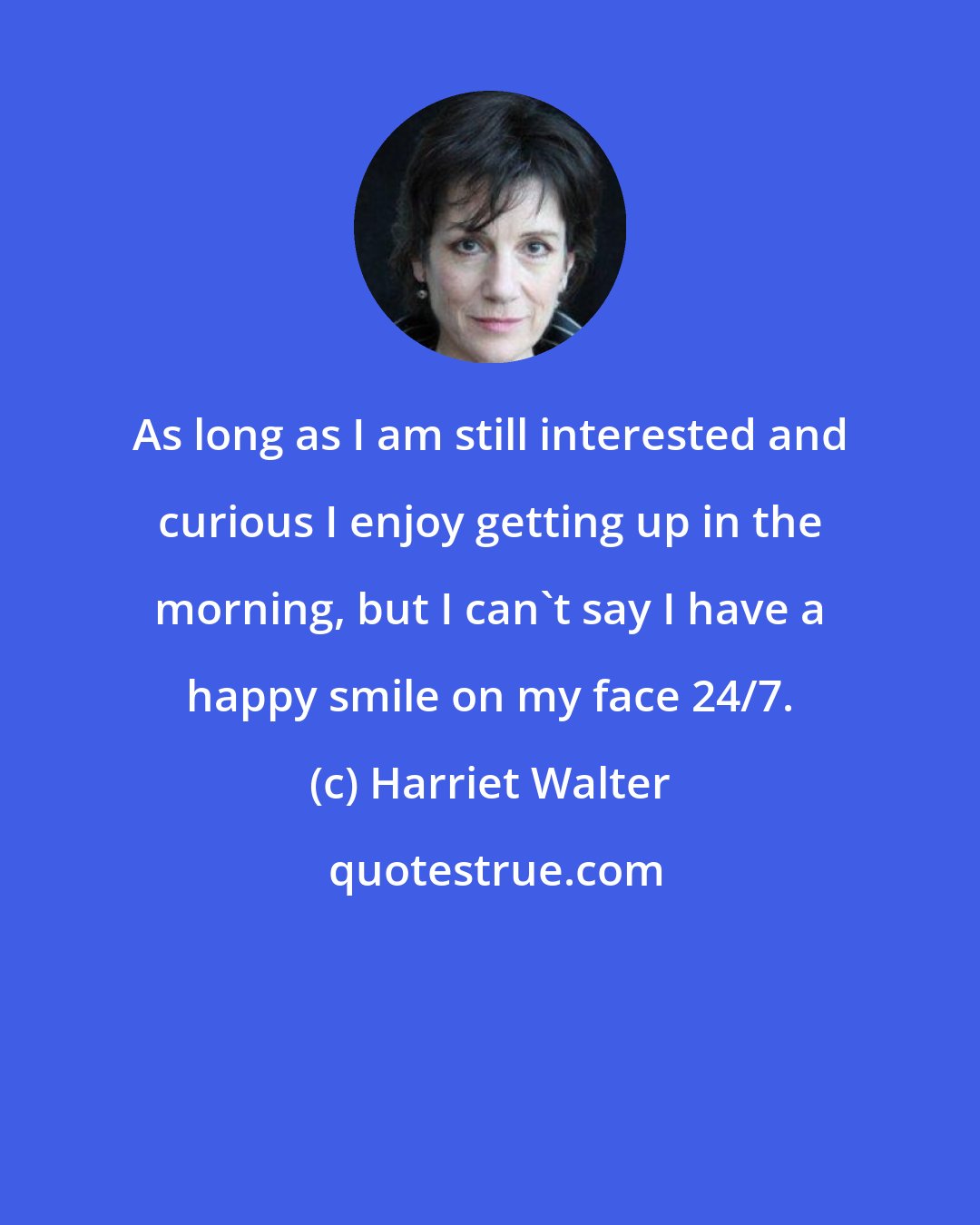 Harriet Walter: As long as I am still interested and curious I enjoy getting up in the morning, but I can't say I have a happy smile on my face 24/7.