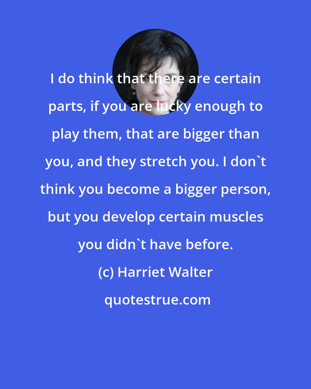 Harriet Walter: I do think that there are certain parts, if you are lucky enough to play them, that are bigger than you, and they stretch you. I don't think you become a bigger person, but you develop certain muscles you didn't have before.