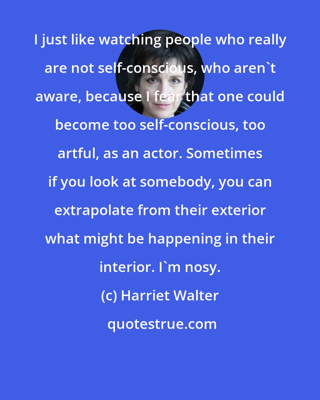 Harriet Walter: I just like watching people who really are not self-conscious, who aren't aware, because I fear that one could become too self-conscious, too artful, as an actor. Sometimes if you look at somebody, you can extrapolate from their exterior what might be happening in their interior. I'm nosy.