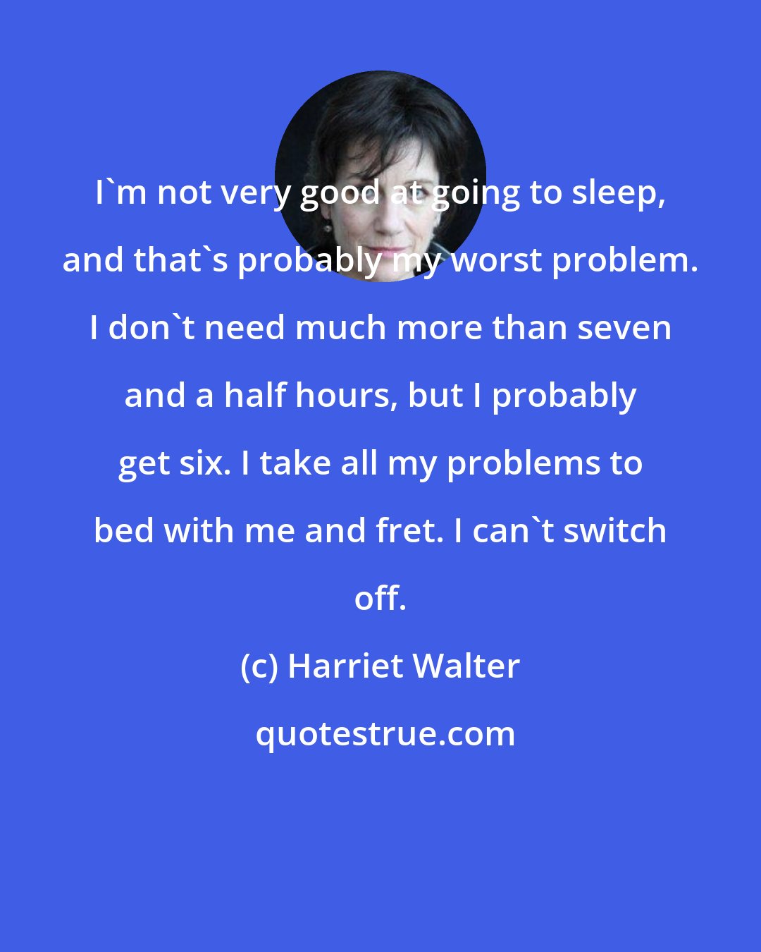 Harriet Walter: I'm not very good at going to sleep, and that's probably my worst problem. I don't need much more than seven and a half hours, but I probably get six. I take all my problems to bed with me and fret. I can't switch off.