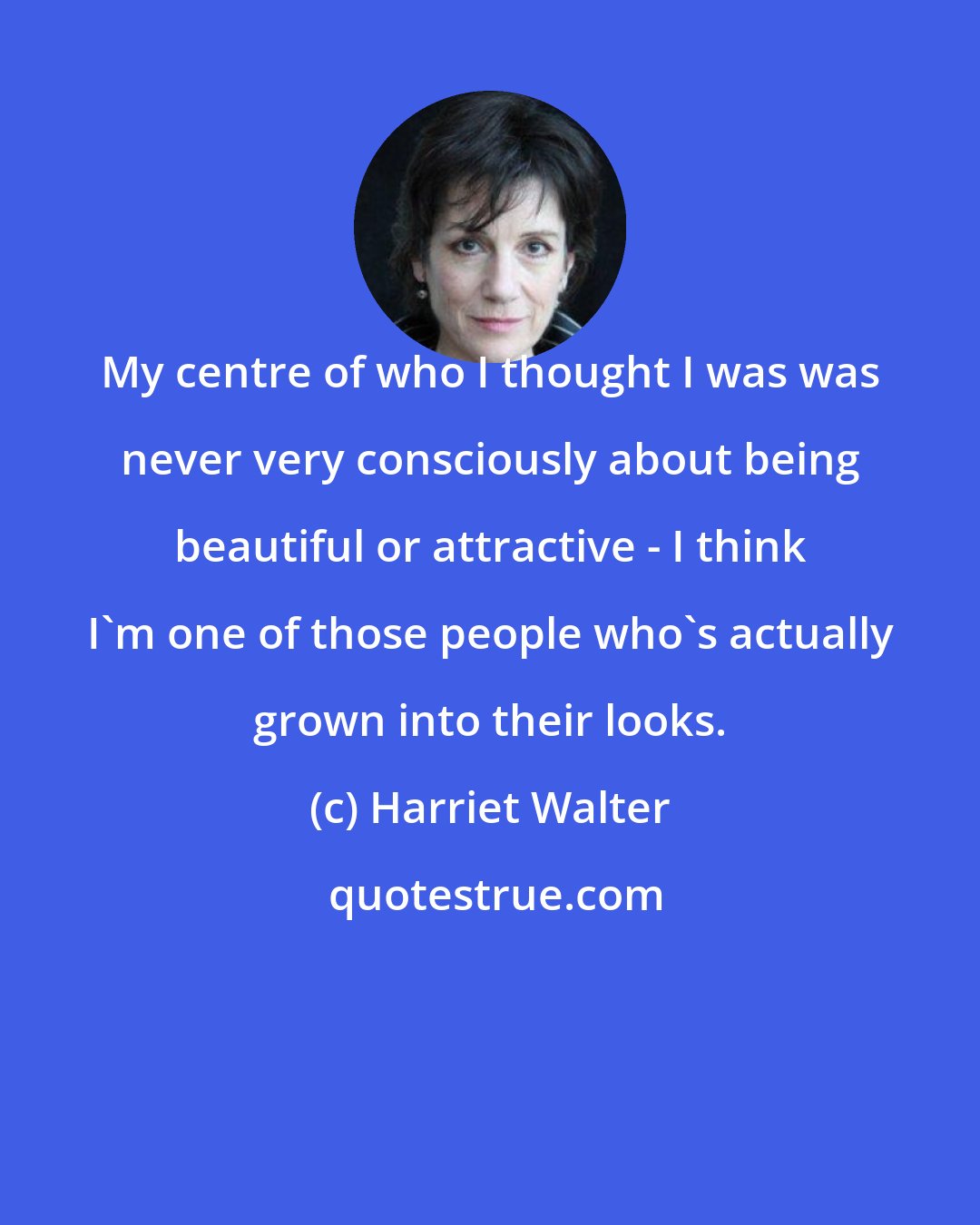 Harriet Walter: My centre of who I thought I was was never very consciously about being beautiful or attractive - I think I'm one of those people who's actually grown into their looks.