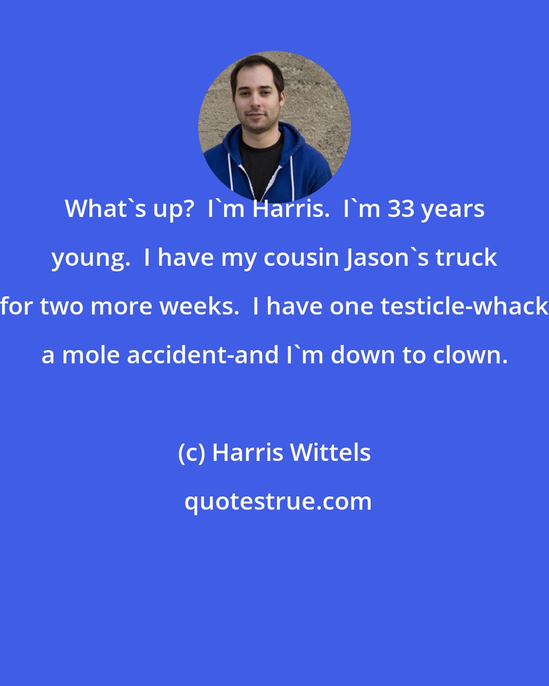Harris Wittels: What's up?  I'm Harris.  I'm 33 years young.  I have my cousin Jason's truck for two more weeks.  I have one testicle-whack a mole accident-and I'm down to clown.