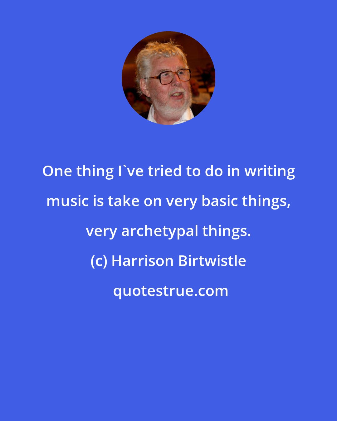 Harrison Birtwistle: One thing I've tried to do in writing music is take on very basic things, very archetypal things.