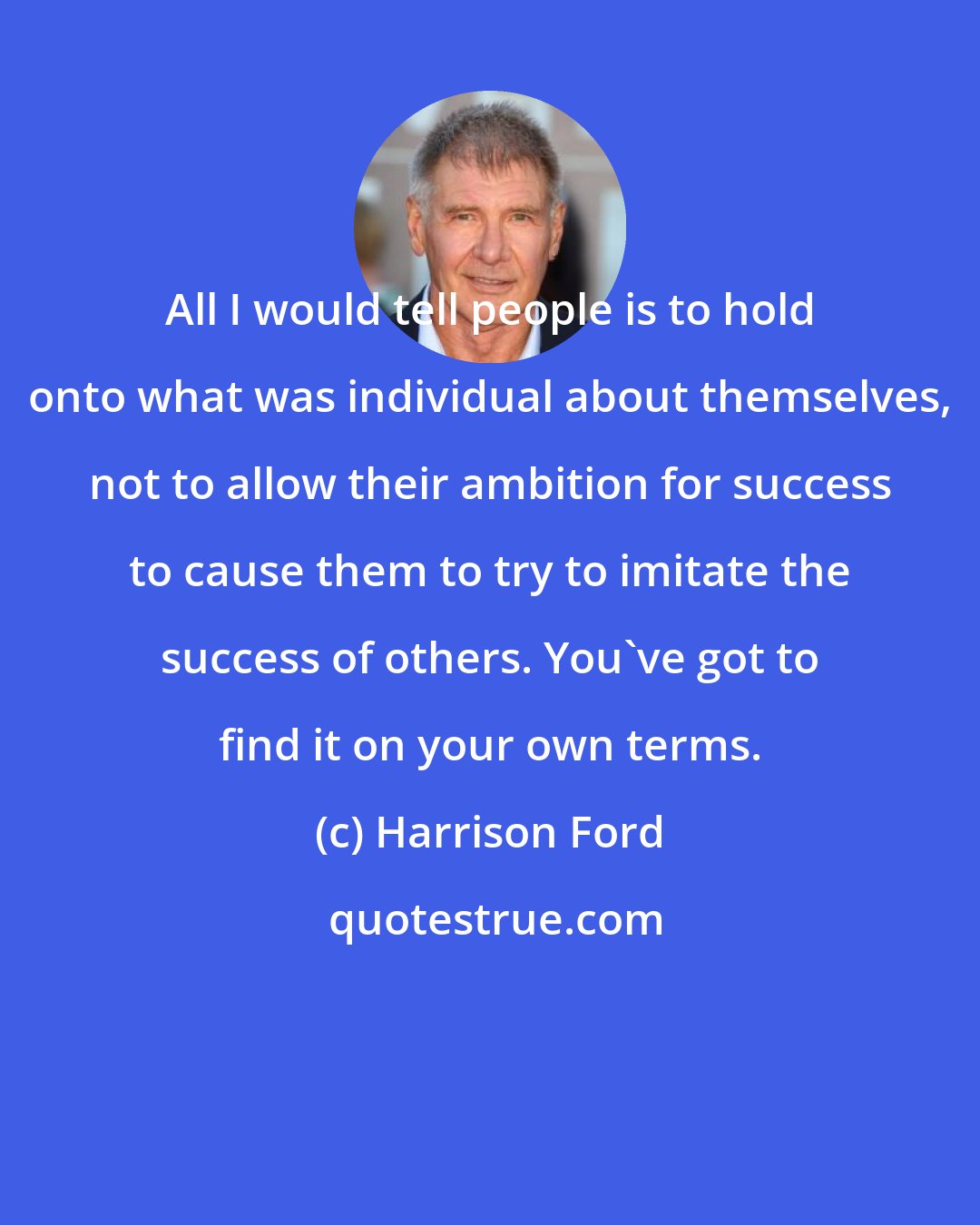 Harrison Ford: All I would tell people is to hold onto what was individual about themselves, not to allow their ambition for success to cause them to try to imitate the success of others. You've got to find it on your own terms.