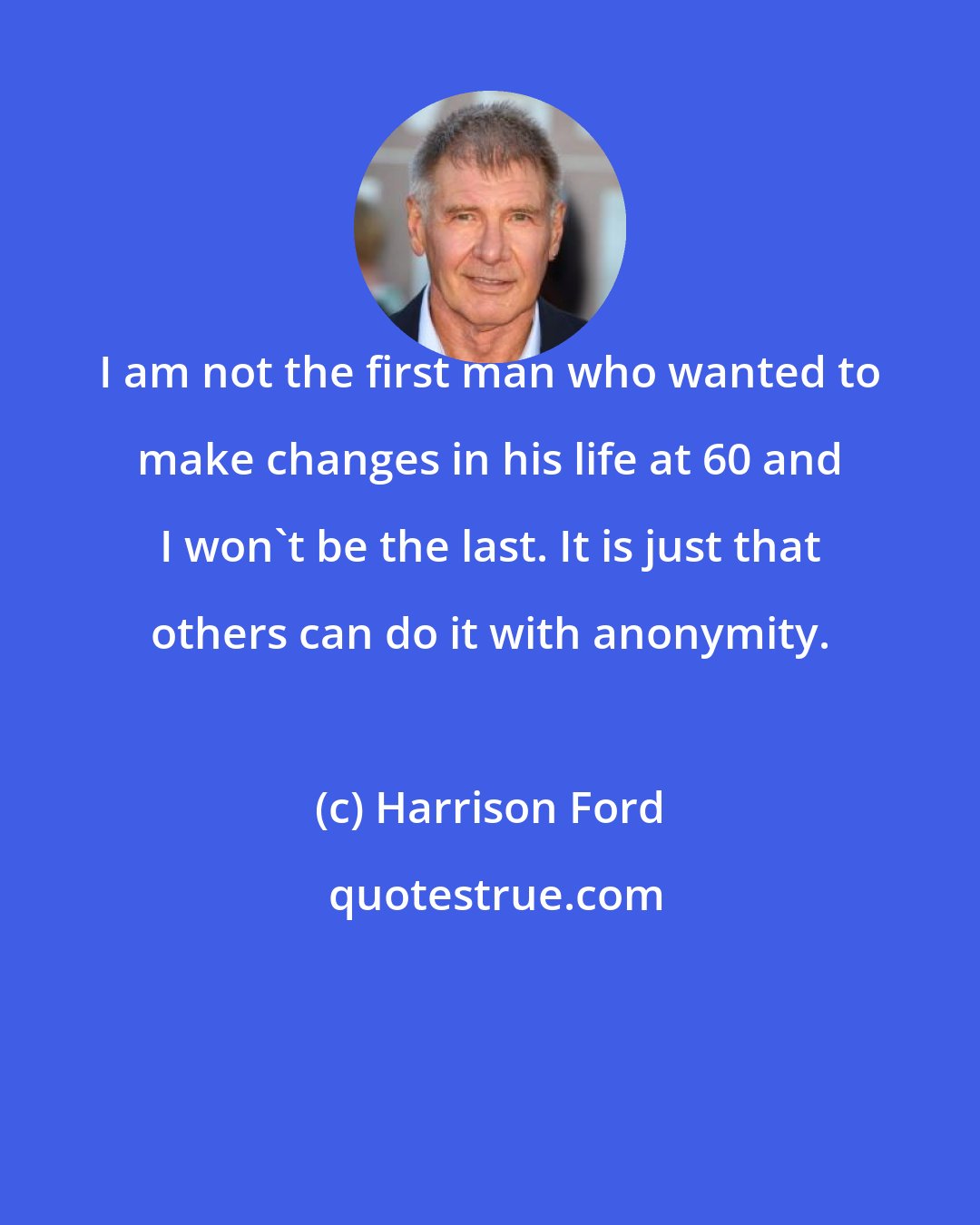 Harrison Ford: I am not the first man who wanted to make changes in his life at 60 and I won't be the last. It is just that others can do it with anonymity.