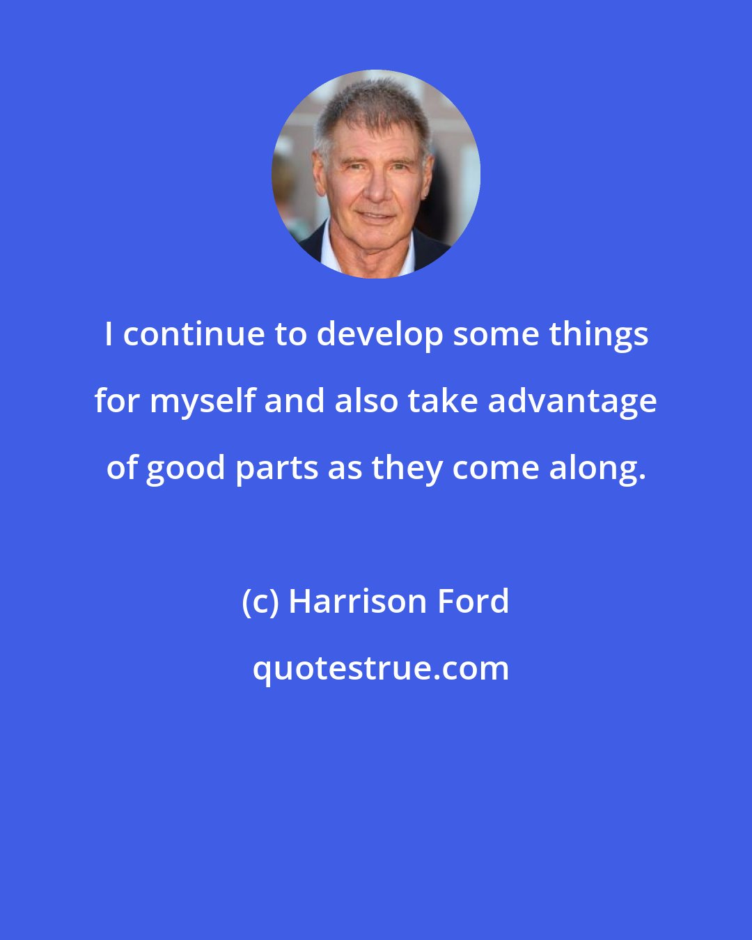 Harrison Ford: I continue to develop some things for myself and also take advantage of good parts as they come along.