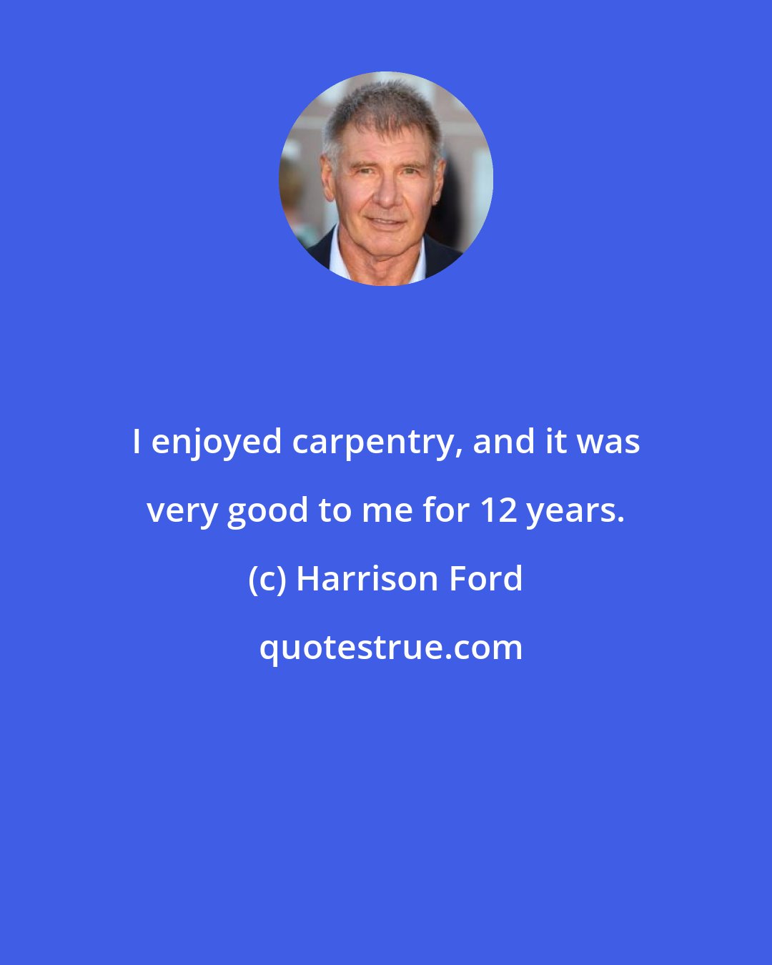 Harrison Ford: I enjoyed carpentry, and it was very good to me for 12 years.