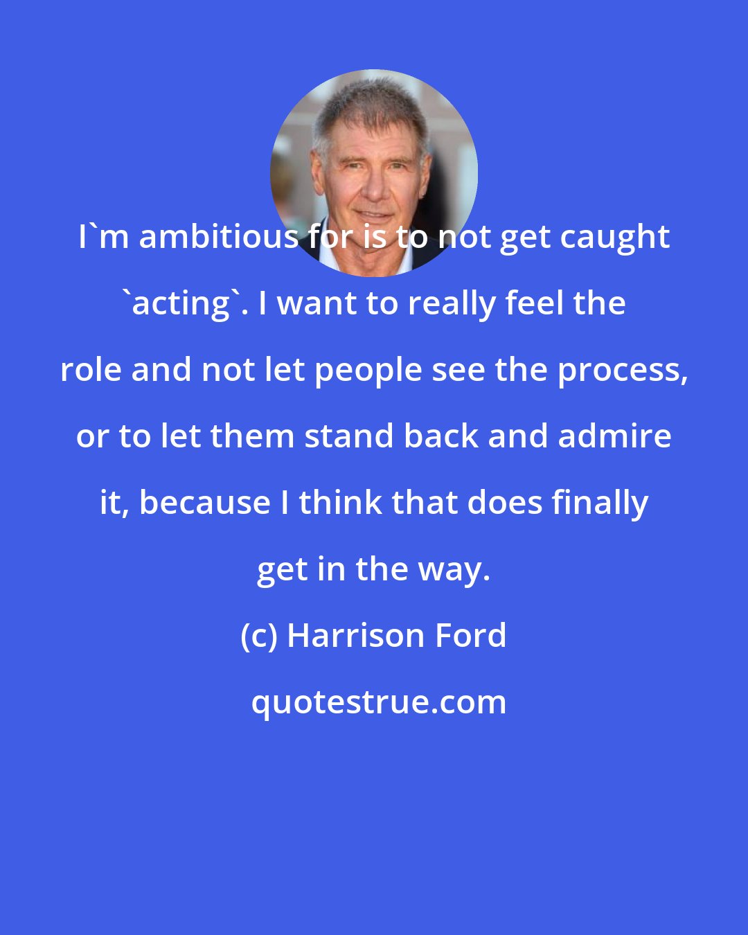 Harrison Ford: I'm ambitious for is to not get caught 'acting'. I want to really feel the role and not let people see the process, or to let them stand back and admire it, because I think that does finally get in the way.