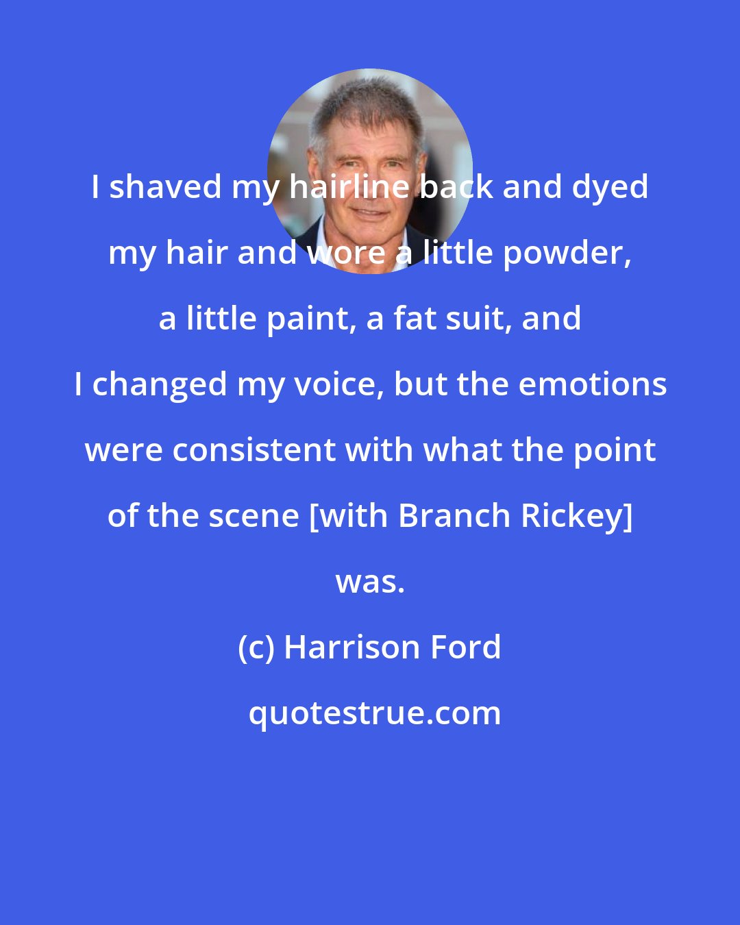 Harrison Ford: I shaved my hairline back and dyed my hair and wore a little powder, a little paint, a fat suit, and I changed my voice, but the emotions were consistent with what the point of the scene [with Branch Rickey] was.