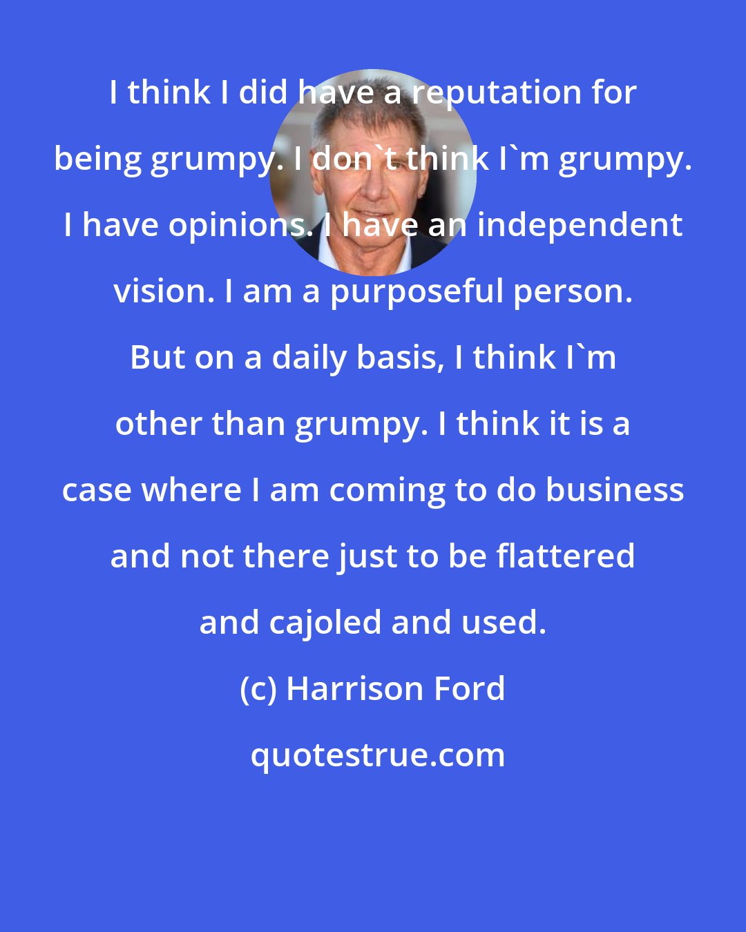 Harrison Ford: I think I did have a reputation for being grumpy. I don't think I'm grumpy. I have opinions. I have an independent vision. I am a purposeful person. But on a daily basis, I think I'm other than grumpy. I think it is a case where I am coming to do business and not there just to be flattered and cajoled and used.