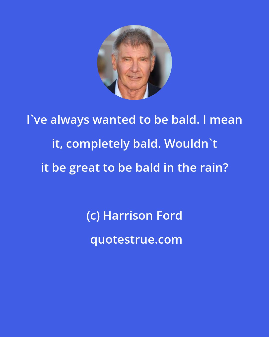 Harrison Ford: I've always wanted to be bald. I mean it, completely bald. Wouldn't it be great to be bald in the rain?