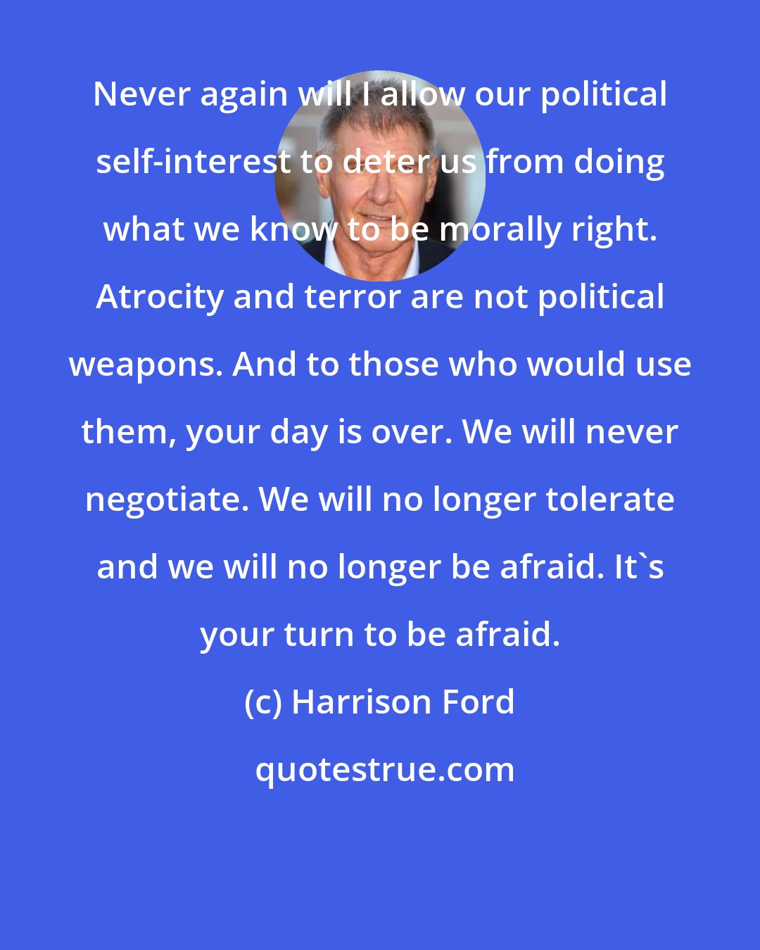 Harrison Ford: Never again will I allow our political self-interest to deter us from doing what we know to be morally right. Atrocity and terror are not political weapons. And to those who would use them, your day is over. We will never negotiate. We will no longer tolerate and we will no longer be afraid. It's your turn to be afraid.