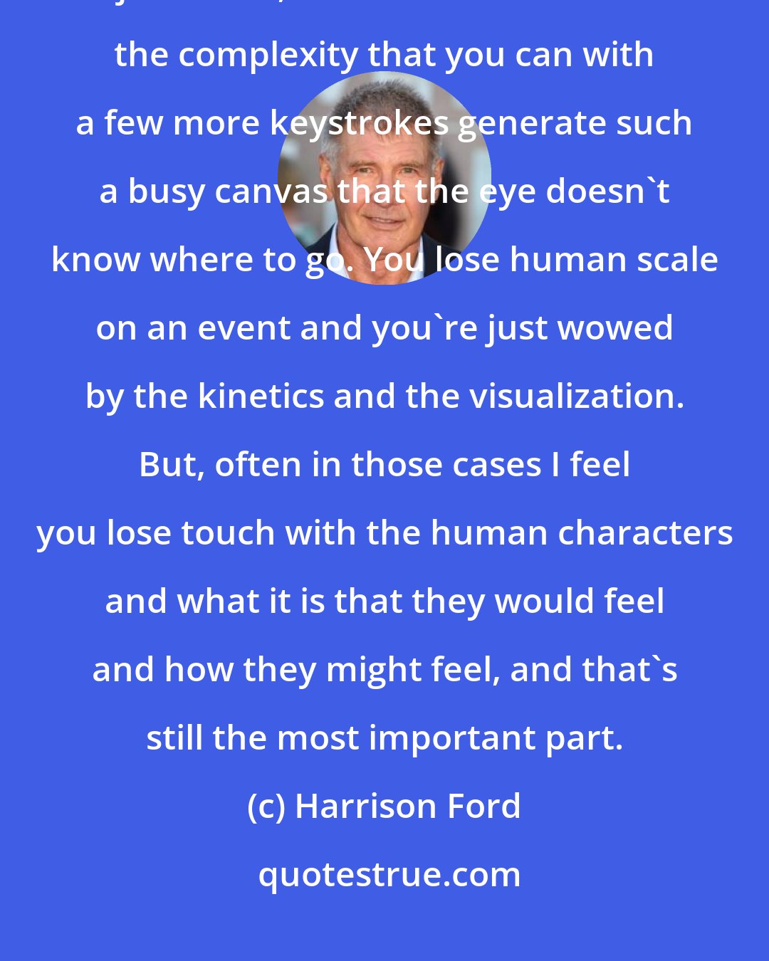 Harrison Ford: The capacity to create [visual] effects in the computer has made the job easier, but it has also introduced the complexity that you can with a few more keystrokes generate such a busy canvas that the eye doesn't know where to go. You lose human scale on an event and you're just wowed by the kinetics and the visualization. But, often in those cases I feel you lose touch with the human characters and what it is that they would feel and how they might feel, and that's still the most important part.